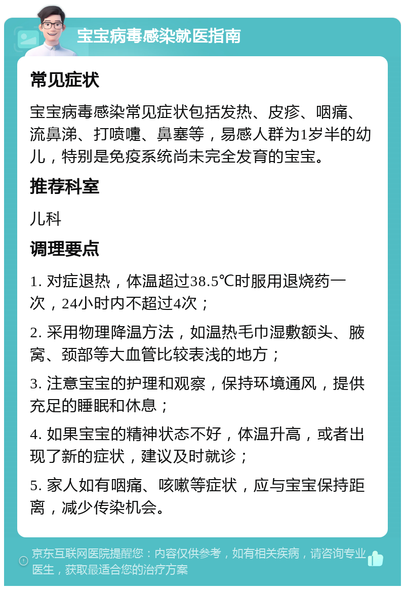 宝宝病毒感染就医指南 常见症状 宝宝病毒感染常见症状包括发热、皮疹、咽痛、流鼻涕、打喷嚏、鼻塞等，易感人群为1岁半的幼儿，特别是免疫系统尚未完全发育的宝宝。 推荐科室 儿科 调理要点 1. 对症退热，体温超过38.5℃时服用退烧药一次，24小时内不超过4次； 2. 采用物理降温方法，如温热毛巾湿敷额头、腋窝、颈部等大血管比较表浅的地方； 3. 注意宝宝的护理和观察，保持环境通风，提供充足的睡眠和休息； 4. 如果宝宝的精神状态不好，体温升高，或者出现了新的症状，建议及时就诊； 5. 家人如有咽痛、咳嗽等症状，应与宝宝保持距离，减少传染机会。