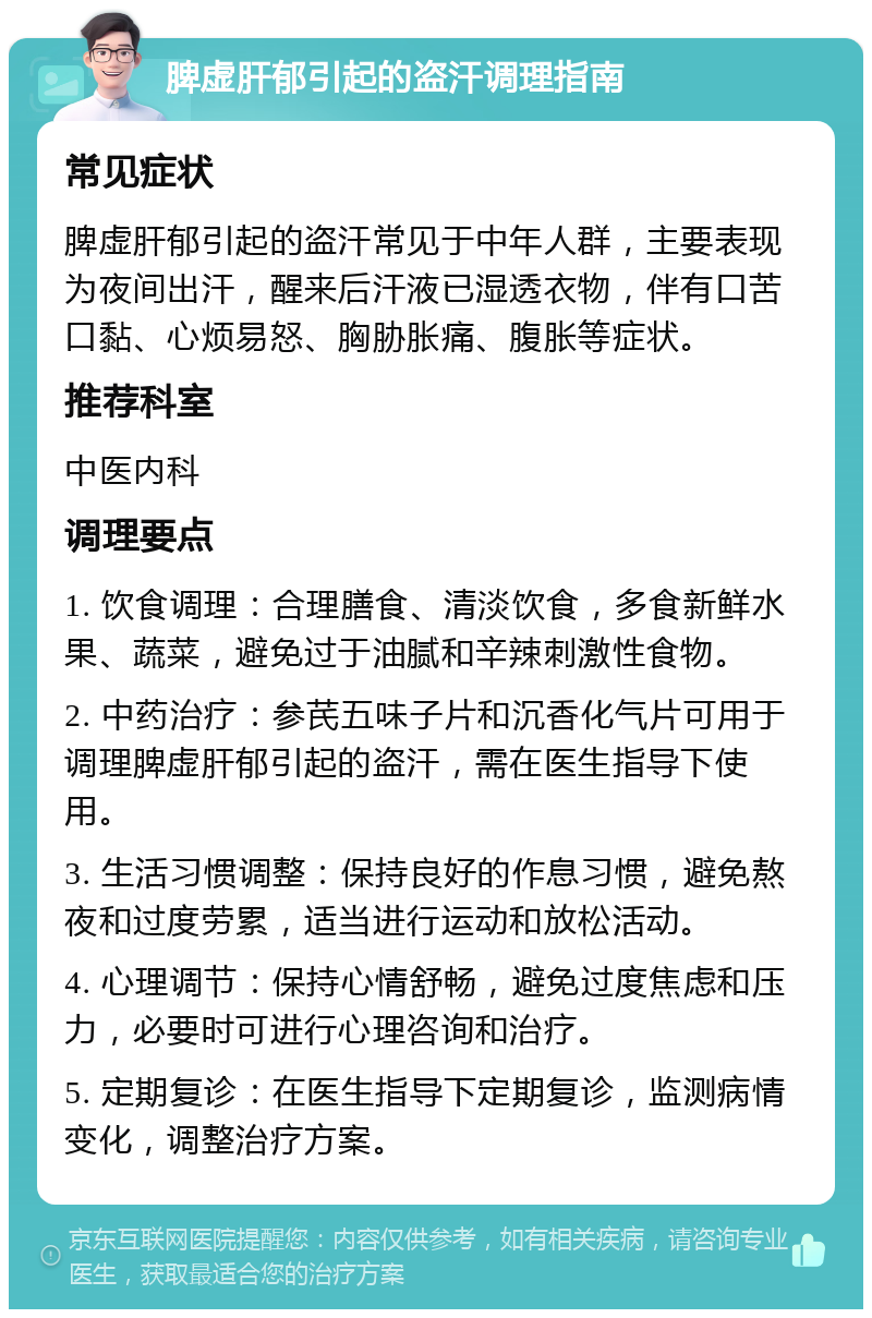 脾虚肝郁引起的盗汗调理指南 常见症状 脾虚肝郁引起的盗汗常见于中年人群，主要表现为夜间出汗，醒来后汗液已湿透衣物，伴有口苦口黏、心烦易怒、胸胁胀痛、腹胀等症状。 推荐科室 中医内科 调理要点 1. 饮食调理：合理膳食、清淡饮食，多食新鲜水果、蔬菜，避免过于油腻和辛辣刺激性食物。 2. 中药治疗：参芪五味子片和沉香化气片可用于调理脾虚肝郁引起的盗汗，需在医生指导下使用。 3. 生活习惯调整：保持良好的作息习惯，避免熬夜和过度劳累，适当进行运动和放松活动。 4. 心理调节：保持心情舒畅，避免过度焦虑和压力，必要时可进行心理咨询和治疗。 5. 定期复诊：在医生指导下定期复诊，监测病情变化，调整治疗方案。