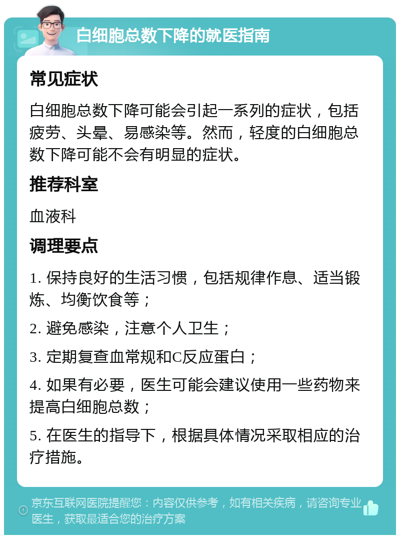 白细胞总数下降的就医指南 常见症状 白细胞总数下降可能会引起一系列的症状，包括疲劳、头晕、易感染等。然而，轻度的白细胞总数下降可能不会有明显的症状。 推荐科室 血液科 调理要点 1. 保持良好的生活习惯，包括规律作息、适当锻炼、均衡饮食等； 2. 避免感染，注意个人卫生； 3. 定期复查血常规和C反应蛋白； 4. 如果有必要，医生可能会建议使用一些药物来提高白细胞总数； 5. 在医生的指导下，根据具体情况采取相应的治疗措施。