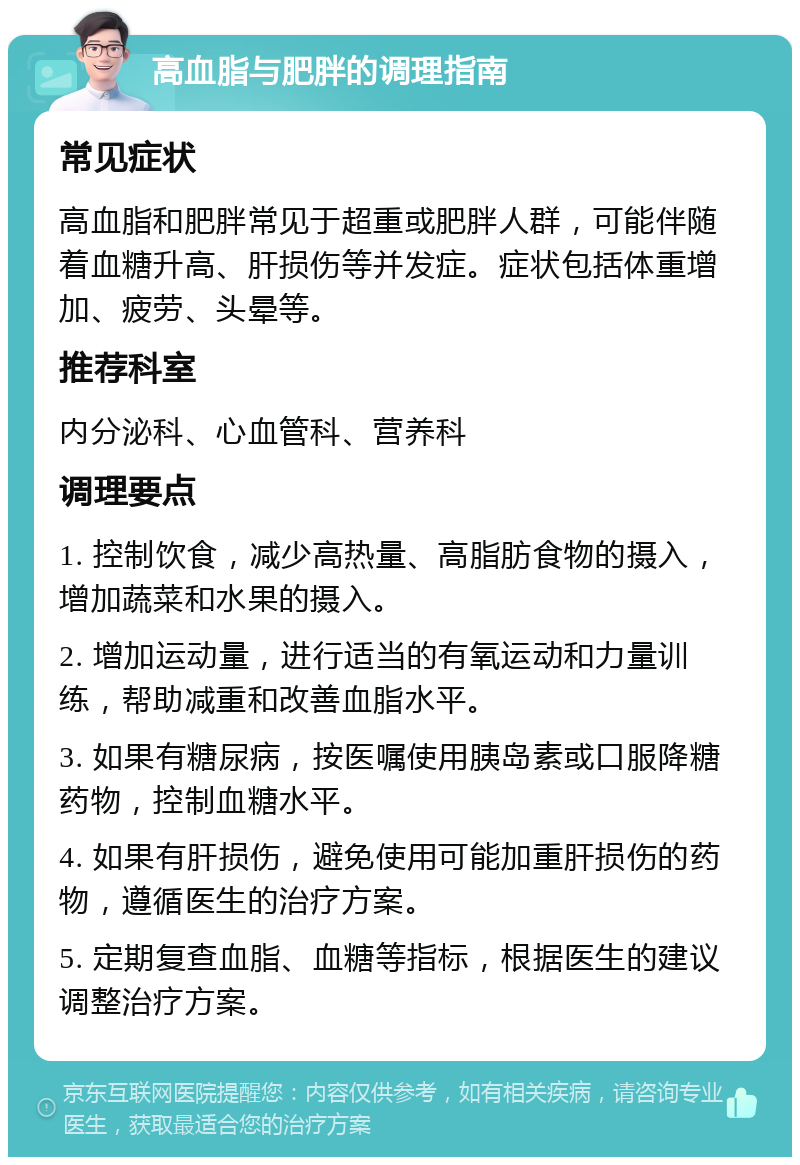 高血脂与肥胖的调理指南 常见症状 高血脂和肥胖常见于超重或肥胖人群，可能伴随着血糖升高、肝损伤等并发症。症状包括体重增加、疲劳、头晕等。 推荐科室 内分泌科、心血管科、营养科 调理要点 1. 控制饮食，减少高热量、高脂肪食物的摄入，增加蔬菜和水果的摄入。 2. 增加运动量，进行适当的有氧运动和力量训练，帮助减重和改善血脂水平。 3. 如果有糖尿病，按医嘱使用胰岛素或口服降糖药物，控制血糖水平。 4. 如果有肝损伤，避免使用可能加重肝损伤的药物，遵循医生的治疗方案。 5. 定期复查血脂、血糖等指标，根据医生的建议调整治疗方案。