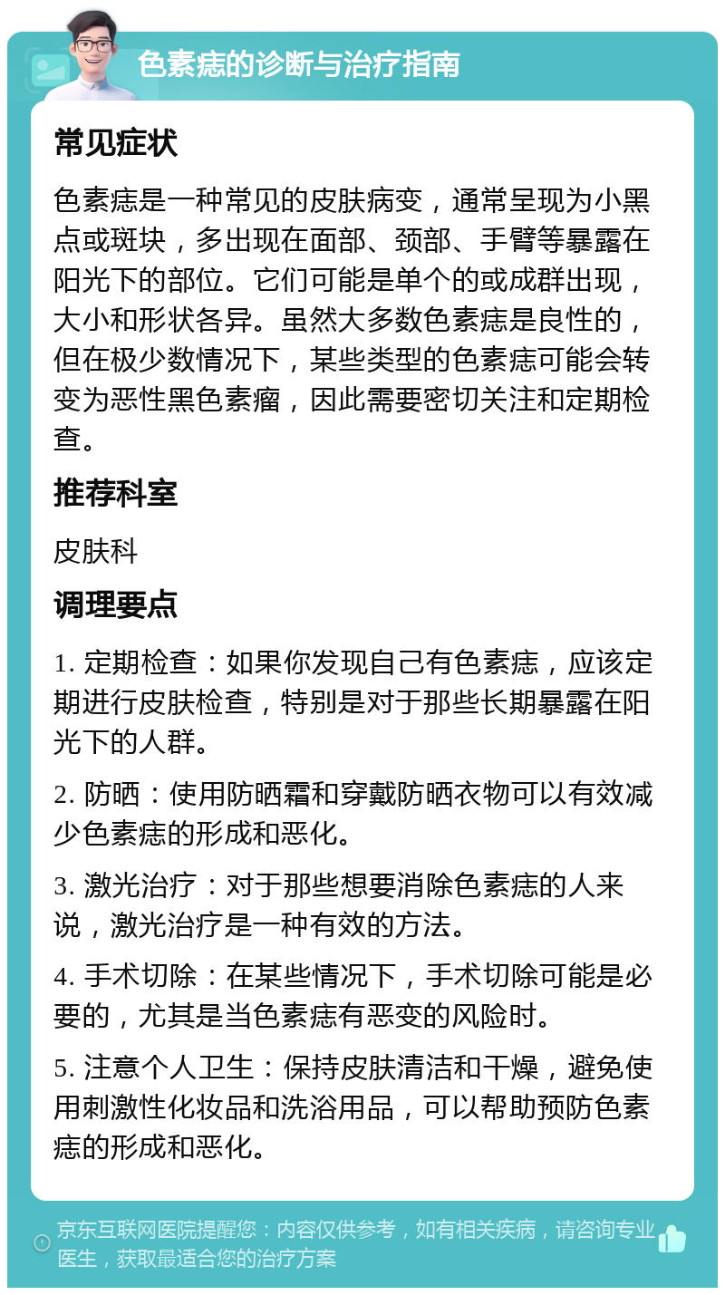 色素痣的诊断与治疗指南 常见症状 色素痣是一种常见的皮肤病变，通常呈现为小黑点或斑块，多出现在面部、颈部、手臂等暴露在阳光下的部位。它们可能是单个的或成群出现，大小和形状各异。虽然大多数色素痣是良性的，但在极少数情况下，某些类型的色素痣可能会转变为恶性黑色素瘤，因此需要密切关注和定期检查。 推荐科室 皮肤科 调理要点 1. 定期检查：如果你发现自己有色素痣，应该定期进行皮肤检查，特别是对于那些长期暴露在阳光下的人群。 2. 防晒：使用防晒霜和穿戴防晒衣物可以有效减少色素痣的形成和恶化。 3. 激光治疗：对于那些想要消除色素痣的人来说，激光治疗是一种有效的方法。 4. 手术切除：在某些情况下，手术切除可能是必要的，尤其是当色素痣有恶变的风险时。 5. 注意个人卫生：保持皮肤清洁和干燥，避免使用刺激性化妆品和洗浴用品，可以帮助预防色素痣的形成和恶化。