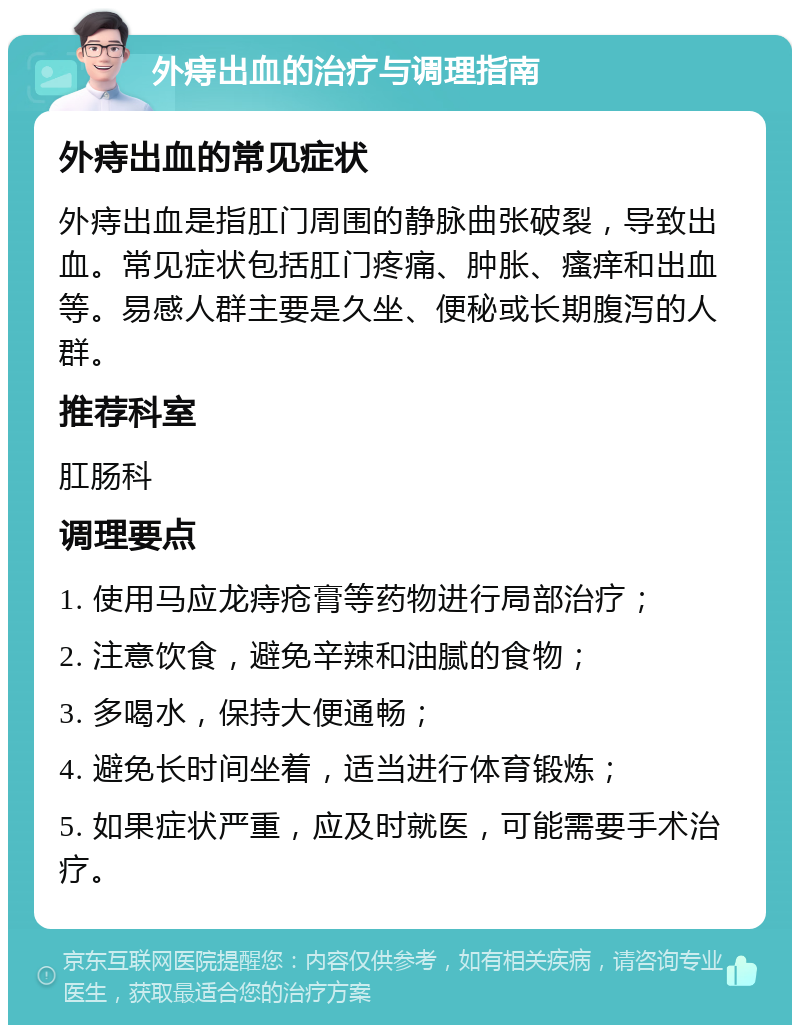 外痔出血的治疗与调理指南 外痔出血的常见症状 外痔出血是指肛门周围的静脉曲张破裂，导致出血。常见症状包括肛门疼痛、肿胀、瘙痒和出血等。易感人群主要是久坐、便秘或长期腹泻的人群。 推荐科室 肛肠科 调理要点 1. 使用马应龙痔疮膏等药物进行局部治疗； 2. 注意饮食，避免辛辣和油腻的食物； 3. 多喝水，保持大便通畅； 4. 避免长时间坐着，适当进行体育锻炼； 5. 如果症状严重，应及时就医，可能需要手术治疗。