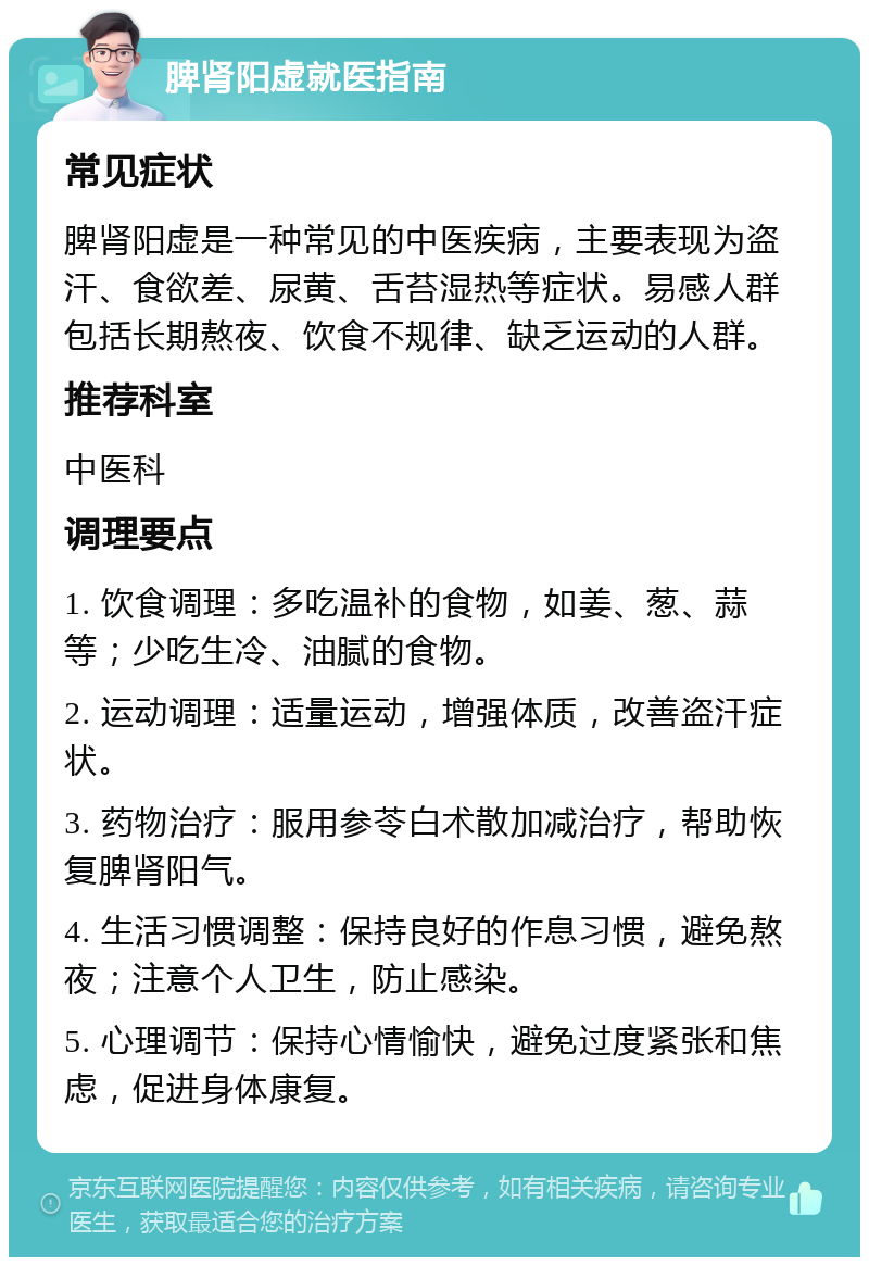 脾肾阳虚就医指南 常见症状 脾肾阳虚是一种常见的中医疾病，主要表现为盗汗、食欲差、尿黄、舌苔湿热等症状。易感人群包括长期熬夜、饮食不规律、缺乏运动的人群。 推荐科室 中医科 调理要点 1. 饮食调理：多吃温补的食物，如姜、葱、蒜等；少吃生冷、油腻的食物。 2. 运动调理：适量运动，增强体质，改善盗汗症状。 3. 药物治疗：服用参苓白术散加减治疗，帮助恢复脾肾阳气。 4. 生活习惯调整：保持良好的作息习惯，避免熬夜；注意个人卫生，防止感染。 5. 心理调节：保持心情愉快，避免过度紧张和焦虑，促进身体康复。