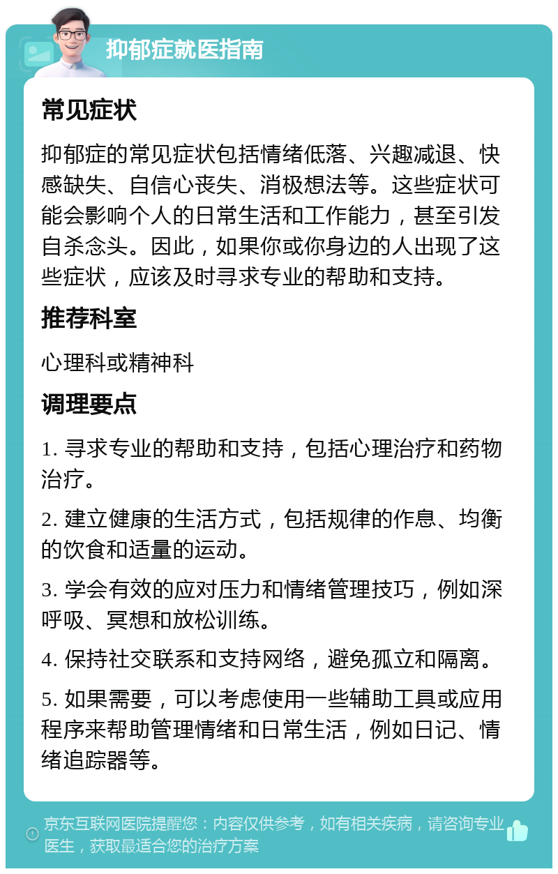 抑郁症就医指南 常见症状 抑郁症的常见症状包括情绪低落、兴趣减退、快感缺失、自信心丧失、消极想法等。这些症状可能会影响个人的日常生活和工作能力，甚至引发自杀念头。因此，如果你或你身边的人出现了这些症状，应该及时寻求专业的帮助和支持。 推荐科室 心理科或精神科 调理要点 1. 寻求专业的帮助和支持，包括心理治疗和药物治疗。 2. 建立健康的生活方式，包括规律的作息、均衡的饮食和适量的运动。 3. 学会有效的应对压力和情绪管理技巧，例如深呼吸、冥想和放松训练。 4. 保持社交联系和支持网络，避免孤立和隔离。 5. 如果需要，可以考虑使用一些辅助工具或应用程序来帮助管理情绪和日常生活，例如日记、情绪追踪器等。