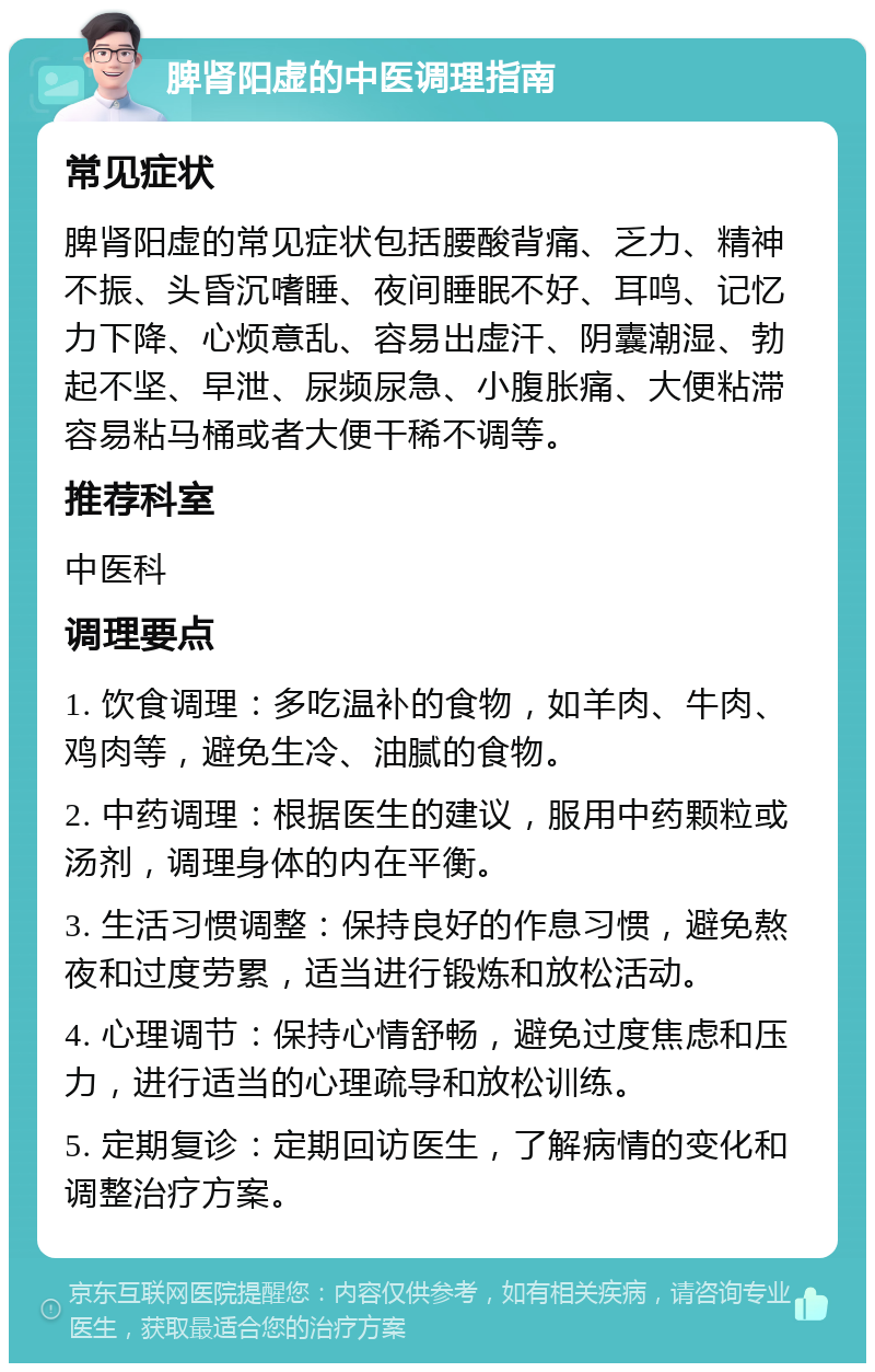 脾肾阳虚的中医调理指南 常见症状 脾肾阳虚的常见症状包括腰酸背痛、乏力、精神不振、头昏沉嗜睡、夜间睡眠不好、耳鸣、记忆力下降、心烦意乱、容易出虚汗、阴囊潮湿、勃起不坚、早泄、尿频尿急、小腹胀痛、大便粘滞容易粘马桶或者大便干稀不调等。 推荐科室 中医科 调理要点 1. 饮食调理：多吃温补的食物，如羊肉、牛肉、鸡肉等，避免生冷、油腻的食物。 2. 中药调理：根据医生的建议，服用中药颗粒或汤剂，调理身体的内在平衡。 3. 生活习惯调整：保持良好的作息习惯，避免熬夜和过度劳累，适当进行锻炼和放松活动。 4. 心理调节：保持心情舒畅，避免过度焦虑和压力，进行适当的心理疏导和放松训练。 5. 定期复诊：定期回访医生，了解病情的变化和调整治疗方案。