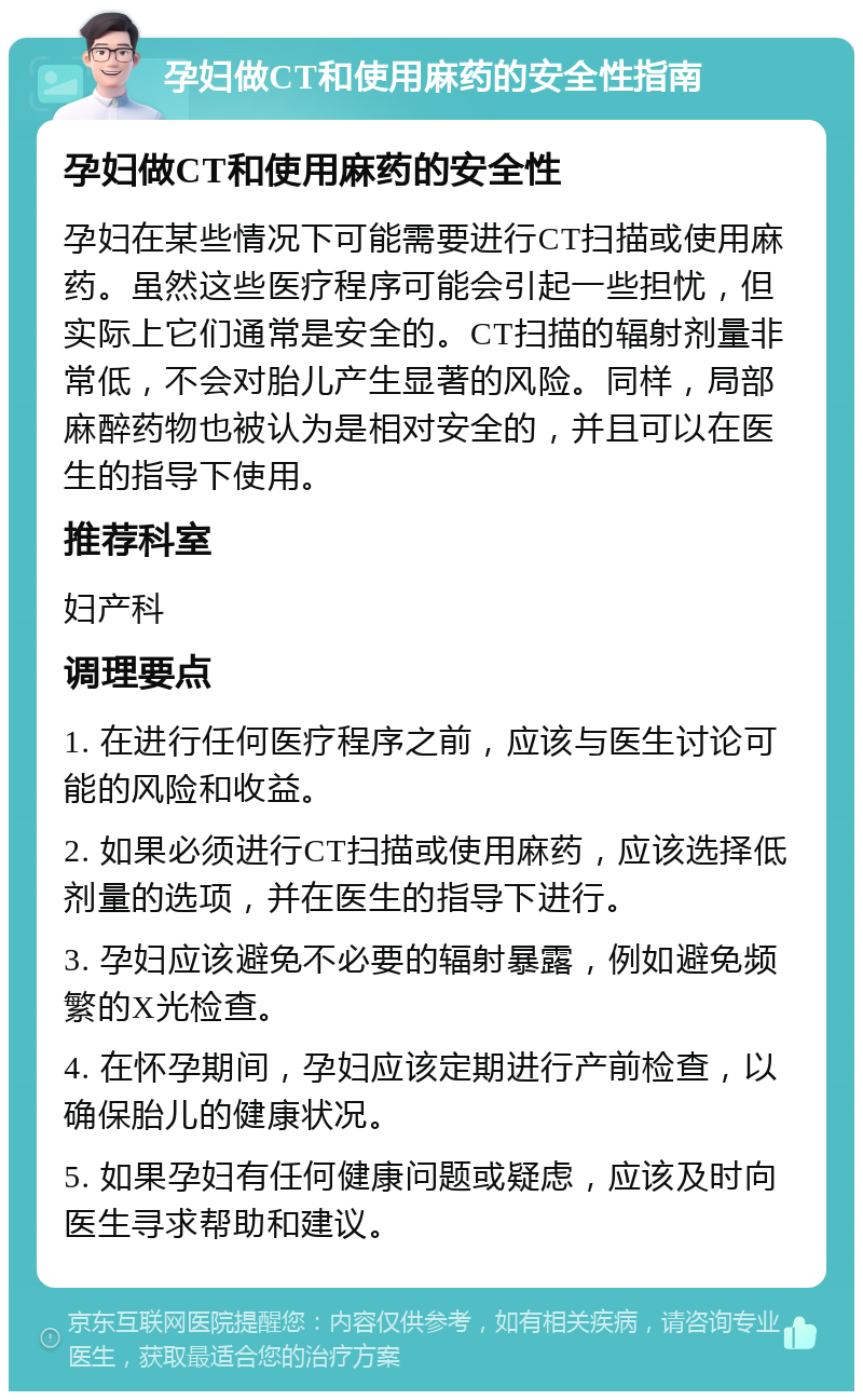 孕妇做CT和使用麻药的安全性指南 孕妇做CT和使用麻药的安全性 孕妇在某些情况下可能需要进行CT扫描或使用麻药。虽然这些医疗程序可能会引起一些担忧，但实际上它们通常是安全的。CT扫描的辐射剂量非常低，不会对胎儿产生显著的风险。同样，局部麻醉药物也被认为是相对安全的，并且可以在医生的指导下使用。 推荐科室 妇产科 调理要点 1. 在进行任何医疗程序之前，应该与医生讨论可能的风险和收益。 2. 如果必须进行CT扫描或使用麻药，应该选择低剂量的选项，并在医生的指导下进行。 3. 孕妇应该避免不必要的辐射暴露，例如避免频繁的X光检查。 4. 在怀孕期间，孕妇应该定期进行产前检查，以确保胎儿的健康状况。 5. 如果孕妇有任何健康问题或疑虑，应该及时向医生寻求帮助和建议。