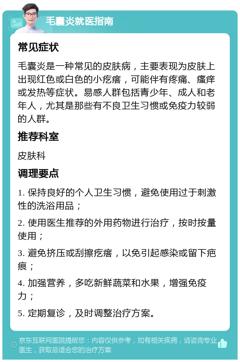 毛囊炎就医指南 常见症状 毛囊炎是一种常见的皮肤病，主要表现为皮肤上出现红色或白色的小疙瘩，可能伴有疼痛、瘙痒或发热等症状。易感人群包括青少年、成人和老年人，尤其是那些有不良卫生习惯或免疫力较弱的人群。 推荐科室 皮肤科 调理要点 1. 保持良好的个人卫生习惯，避免使用过于刺激性的洗浴用品； 2. 使用医生推荐的外用药物进行治疗，按时按量使用； 3. 避免挤压或刮擦疙瘩，以免引起感染或留下疤痕； 4. 加强营养，多吃新鲜蔬菜和水果，增强免疫力； 5. 定期复诊，及时调整治疗方案。