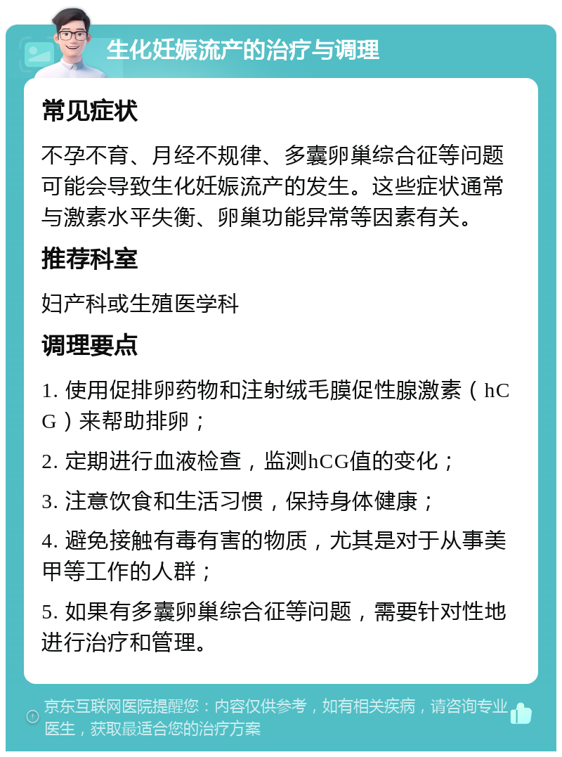 生化妊娠流产的治疗与调理 常见症状 不孕不育、月经不规律、多囊卵巢综合征等问题可能会导致生化妊娠流产的发生。这些症状通常与激素水平失衡、卵巢功能异常等因素有关。 推荐科室 妇产科或生殖医学科 调理要点 1. 使用促排卵药物和注射绒毛膜促性腺激素（hCG）来帮助排卵； 2. 定期进行血液检查，监测hCG值的变化； 3. 注意饮食和生活习惯，保持身体健康； 4. 避免接触有毒有害的物质，尤其是对于从事美甲等工作的人群； 5. 如果有多囊卵巢综合征等问题，需要针对性地进行治疗和管理。