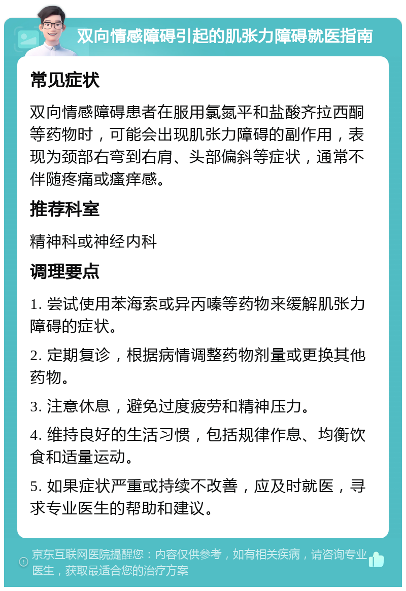 双向情感障碍引起的肌张力障碍就医指南 常见症状 双向情感障碍患者在服用氯氮平和盐酸齐拉西酮等药物时，可能会出现肌张力障碍的副作用，表现为颈部右弯到右肩、头部偏斜等症状，通常不伴随疼痛或瘙痒感。 推荐科室 精神科或神经内科 调理要点 1. 尝试使用苯海索或异丙嗪等药物来缓解肌张力障碍的症状。 2. 定期复诊，根据病情调整药物剂量或更换其他药物。 3. 注意休息，避免过度疲劳和精神压力。 4. 维持良好的生活习惯，包括规律作息、均衡饮食和适量运动。 5. 如果症状严重或持续不改善，应及时就医，寻求专业医生的帮助和建议。