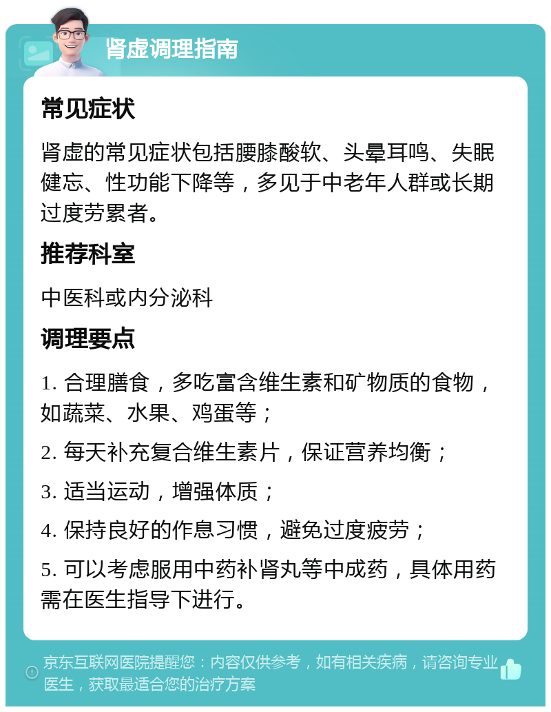 肾虚调理指南 常见症状 肾虚的常见症状包括腰膝酸软、头晕耳鸣、失眠健忘、性功能下降等，多见于中老年人群或长期过度劳累者。 推荐科室 中医科或内分泌科 调理要点 1. 合理膳食，多吃富含维生素和矿物质的食物，如蔬菜、水果、鸡蛋等； 2. 每天补充复合维生素片，保证营养均衡； 3. 适当运动，增强体质； 4. 保持良好的作息习惯，避免过度疲劳； 5. 可以考虑服用中药补肾丸等中成药，具体用药需在医生指导下进行。