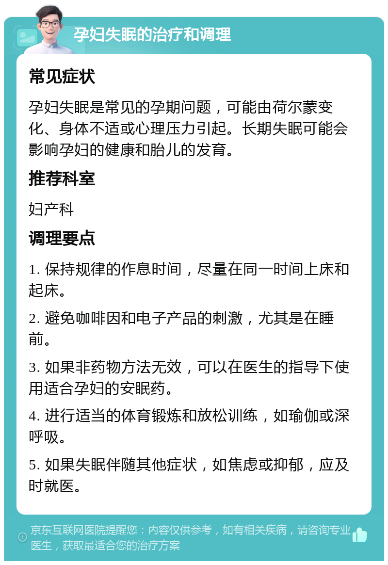 孕妇失眠的治疗和调理 常见症状 孕妇失眠是常见的孕期问题，可能由荷尔蒙变化、身体不适或心理压力引起。长期失眠可能会影响孕妇的健康和胎儿的发育。 推荐科室 妇产科 调理要点 1. 保持规律的作息时间，尽量在同一时间上床和起床。 2. 避免咖啡因和电子产品的刺激，尤其是在睡前。 3. 如果非药物方法无效，可以在医生的指导下使用适合孕妇的安眠药。 4. 进行适当的体育锻炼和放松训练，如瑜伽或深呼吸。 5. 如果失眠伴随其他症状，如焦虑或抑郁，应及时就医。