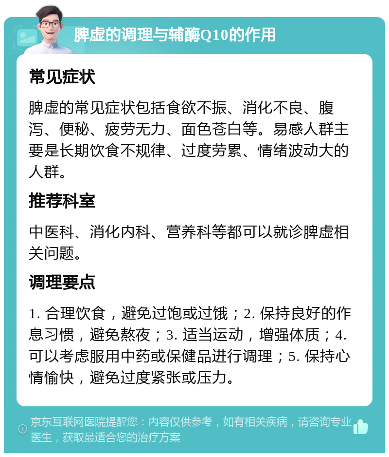 脾虚的调理与辅酶Q10的作用 常见症状 脾虚的常见症状包括食欲不振、消化不良、腹泻、便秘、疲劳无力、面色苍白等。易感人群主要是长期饮食不规律、过度劳累、情绪波动大的人群。 推荐科室 中医科、消化内科、营养科等都可以就诊脾虚相关问题。 调理要点 1. 合理饮食，避免过饱或过饿；2. 保持良好的作息习惯，避免熬夜；3. 适当运动，增强体质；4. 可以考虑服用中药或保健品进行调理；5. 保持心情愉快，避免过度紧张或压力。