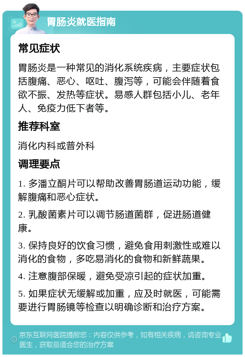 胃肠炎就医指南 常见症状 胃肠炎是一种常见的消化系统疾病，主要症状包括腹痛、恶心、呕吐、腹泻等，可能会伴随着食欲不振、发热等症状。易感人群包括小儿、老年人、免疫力低下者等。 推荐科室 消化内科或普外科 调理要点 1. 多潘立酮片可以帮助改善胃肠道运动功能，缓解腹痛和恶心症状。 2. 乳酸菌素片可以调节肠道菌群，促进肠道健康。 3. 保持良好的饮食习惯，避免食用刺激性或难以消化的食物，多吃易消化的食物和新鲜蔬果。 4. 注意腹部保暖，避免受凉引起的症状加重。 5. 如果症状无缓解或加重，应及时就医，可能需要进行胃肠镜等检查以明确诊断和治疗方案。