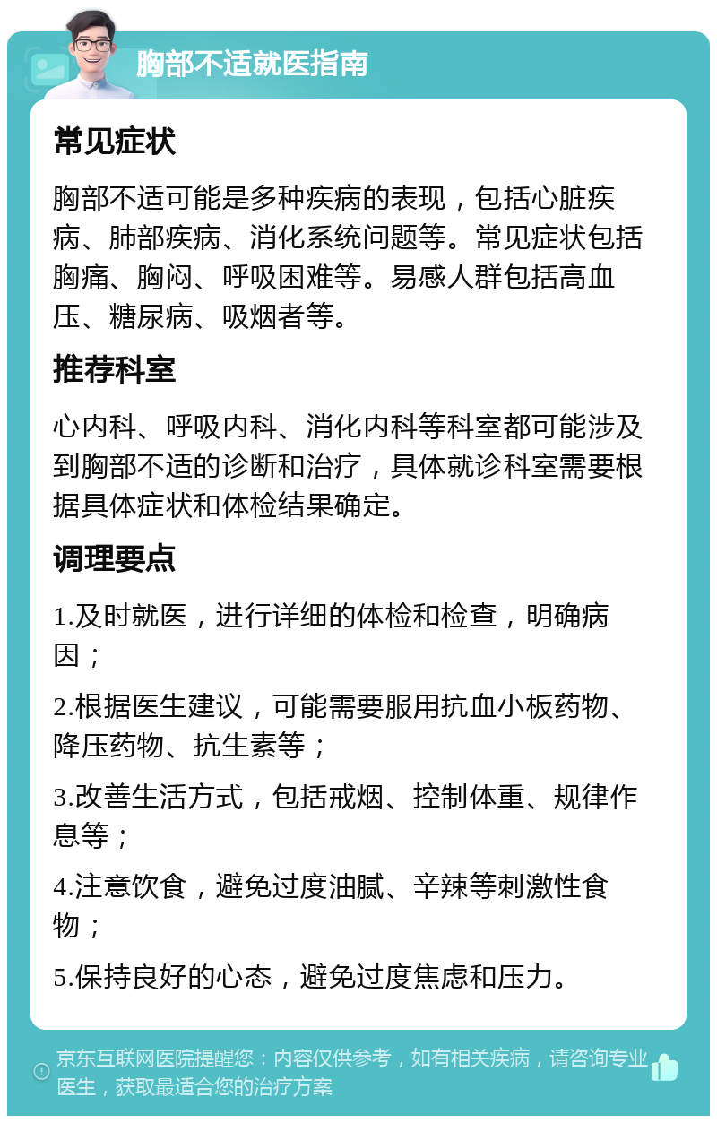 胸部不适就医指南 常见症状 胸部不适可能是多种疾病的表现，包括心脏疾病、肺部疾病、消化系统问题等。常见症状包括胸痛、胸闷、呼吸困难等。易感人群包括高血压、糖尿病、吸烟者等。 推荐科室 心内科、呼吸内科、消化内科等科室都可能涉及到胸部不适的诊断和治疗，具体就诊科室需要根据具体症状和体检结果确定。 调理要点 1.及时就医，进行详细的体检和检查，明确病因； 2.根据医生建议，可能需要服用抗血小板药物、降压药物、抗生素等； 3.改善生活方式，包括戒烟、控制体重、规律作息等； 4.注意饮食，避免过度油腻、辛辣等刺激性食物； 5.保持良好的心态，避免过度焦虑和压力。