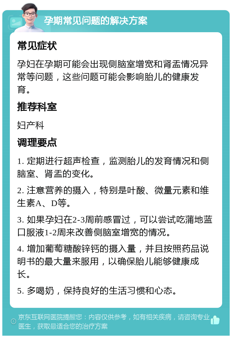 孕期常见问题的解决方案 常见症状 孕妇在孕期可能会出现侧脑室增宽和肾盂情况异常等问题，这些问题可能会影响胎儿的健康发育。 推荐科室 妇产科 调理要点 1. 定期进行超声检查，监测胎儿的发育情况和侧脑室、肾盂的变化。 2. 注意营养的摄入，特别是叶酸、微量元素和维生素A、D等。 3. 如果孕妇在2-3周前感冒过，可以尝试吃蒲地蓝口服液1-2周来改善侧脑室增宽的情况。 4. 增加葡萄糖酸锌钙的摄入量，并且按照药品说明书的最大量来服用，以确保胎儿能够健康成长。 5. 多喝奶，保持良好的生活习惯和心态。