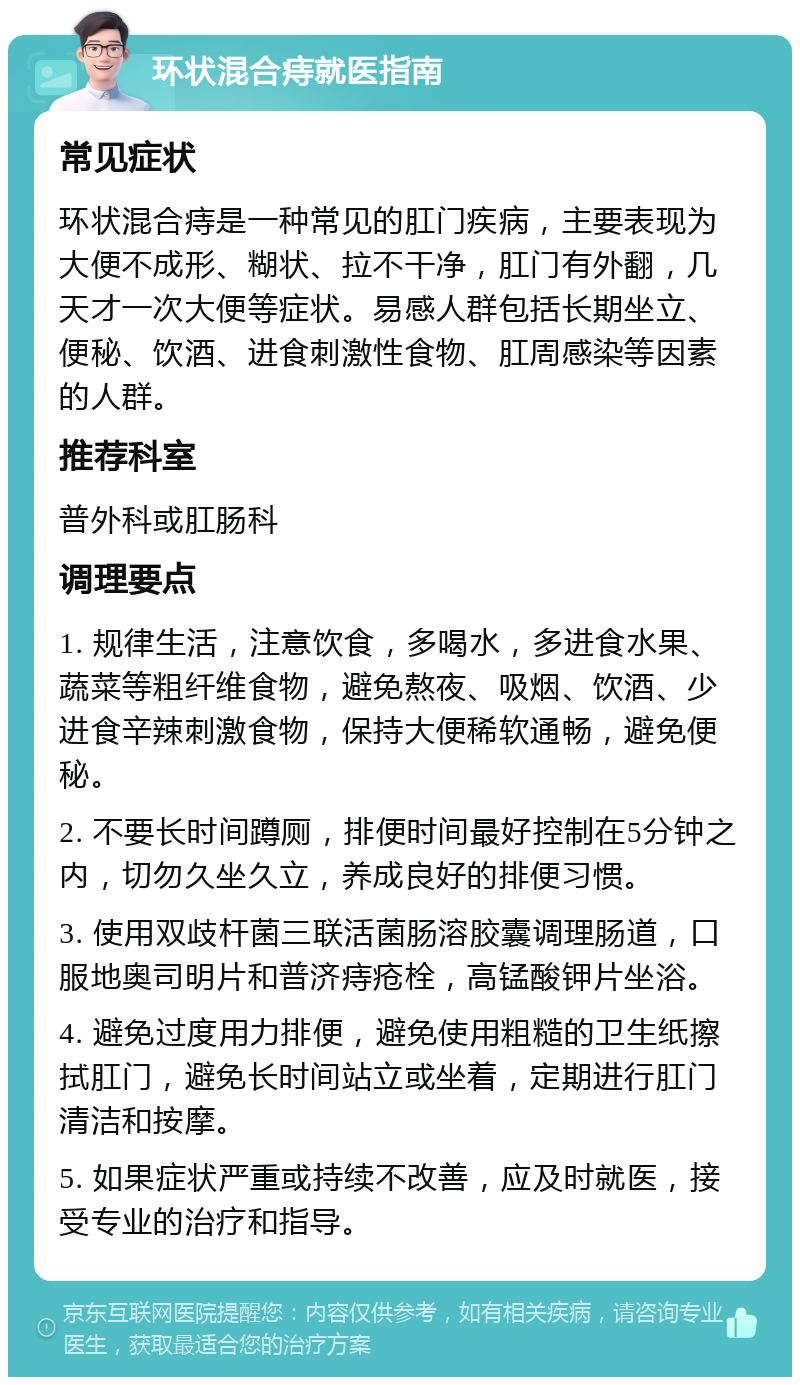 环状混合痔就医指南 常见症状 环状混合痔是一种常见的肛门疾病，主要表现为大便不成形、糊状、拉不干净，肛门有外翻，几天才一次大便等症状。易感人群包括长期坐立、便秘、饮酒、进食刺激性食物、肛周感染等因素的人群。 推荐科室 普外科或肛肠科 调理要点 1. 规律生活，注意饮食，多喝水，多进食水果、蔬菜等粗纤维食物，避免熬夜、吸烟、饮酒、少进食辛辣刺激食物，保持大便稀软通畅，避免便秘。 2. 不要长时间蹲厕，排便时间最好控制在5分钟之内，切勿久坐久立，养成良好的排便习惯。 3. 使用双歧杆菌三联活菌肠溶胶囊调理肠道，口服地奥司明片和普济痔疮栓，高锰酸钾片坐浴。 4. 避免过度用力排便，避免使用粗糙的卫生纸擦拭肛门，避免长时间站立或坐着，定期进行肛门清洁和按摩。 5. 如果症状严重或持续不改善，应及时就医，接受专业的治疗和指导。