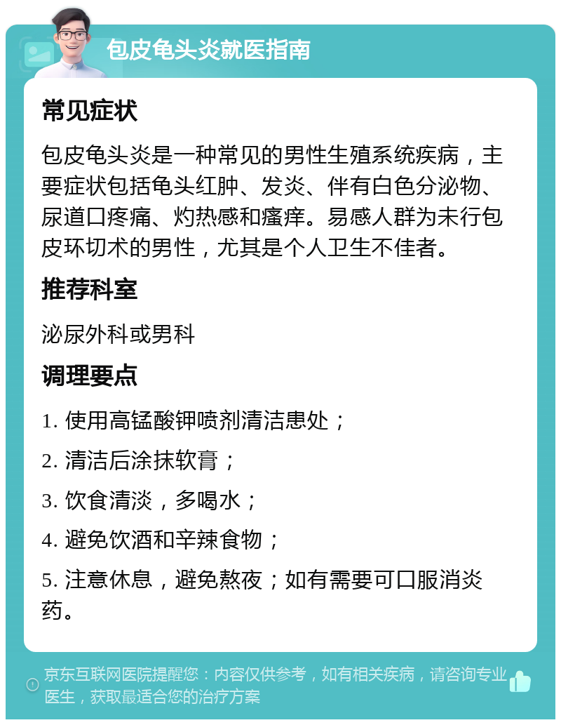 包皮龟头炎就医指南 常见症状 包皮龟头炎是一种常见的男性生殖系统疾病，主要症状包括龟头红肿、发炎、伴有白色分泌物、尿道口疼痛、灼热感和瘙痒。易感人群为未行包皮环切术的男性，尤其是个人卫生不佳者。 推荐科室 泌尿外科或男科 调理要点 1. 使用高锰酸钾喷剂清洁患处； 2. 清洁后涂抹软膏； 3. 饮食清淡，多喝水； 4. 避免饮酒和辛辣食物； 5. 注意休息，避免熬夜；如有需要可口服消炎药。