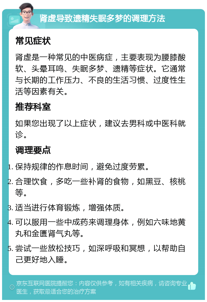 肾虚导致遗精失眠多梦的调理方法 常见症状 肾虚是一种常见的中医病症，主要表现为腰膝酸软、头晕耳鸣、失眠多梦、遗精等症状。它通常与长期的工作压力、不良的生活习惯、过度性生活等因素有关。 推荐科室 如果您出现了以上症状，建议去男科或中医科就诊。 调理要点 保持规律的作息时间，避免过度劳累。 合理饮食，多吃一些补肾的食物，如黑豆、核桃等。 适当进行体育锻炼，增强体质。 可以服用一些中成药来调理身体，例如六味地黄丸和金匮肾气丸等。 尝试一些放松技巧，如深呼吸和冥想，以帮助自己更好地入睡。