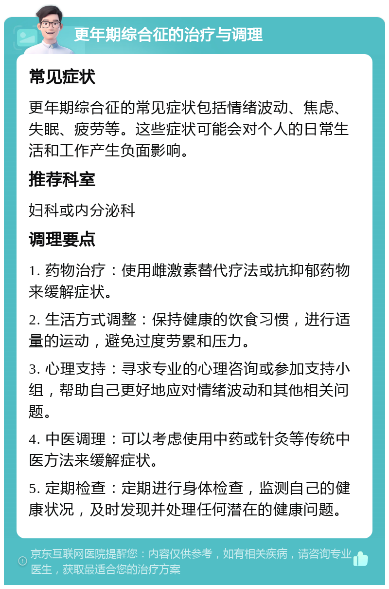 更年期综合征的治疗与调理 常见症状 更年期综合征的常见症状包括情绪波动、焦虑、失眠、疲劳等。这些症状可能会对个人的日常生活和工作产生负面影响。 推荐科室 妇科或内分泌科 调理要点 1. 药物治疗：使用雌激素替代疗法或抗抑郁药物来缓解症状。 2. 生活方式调整：保持健康的饮食习惯，进行适量的运动，避免过度劳累和压力。 3. 心理支持：寻求专业的心理咨询或参加支持小组，帮助自己更好地应对情绪波动和其他相关问题。 4. 中医调理：可以考虑使用中药或针灸等传统中医方法来缓解症状。 5. 定期检查：定期进行身体检查，监测自己的健康状况，及时发现并处理任何潜在的健康问题。