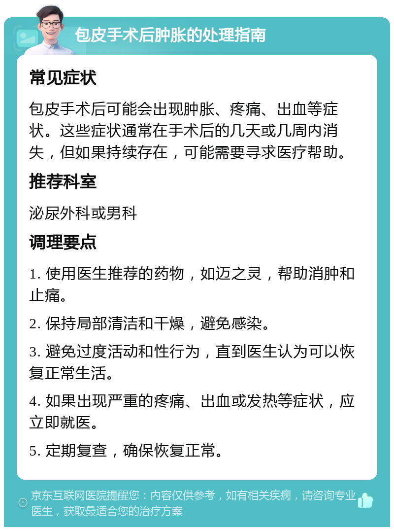 包皮手术后肿胀的处理指南 常见症状 包皮手术后可能会出现肿胀、疼痛、出血等症状。这些症状通常在手术后的几天或几周内消失，但如果持续存在，可能需要寻求医疗帮助。 推荐科室 泌尿外科或男科 调理要点 1. 使用医生推荐的药物，如迈之灵，帮助消肿和止痛。 2. 保持局部清洁和干燥，避免感染。 3. 避免过度活动和性行为，直到医生认为可以恢复正常生活。 4. 如果出现严重的疼痛、出血或发热等症状，应立即就医。 5. 定期复查，确保恢复正常。