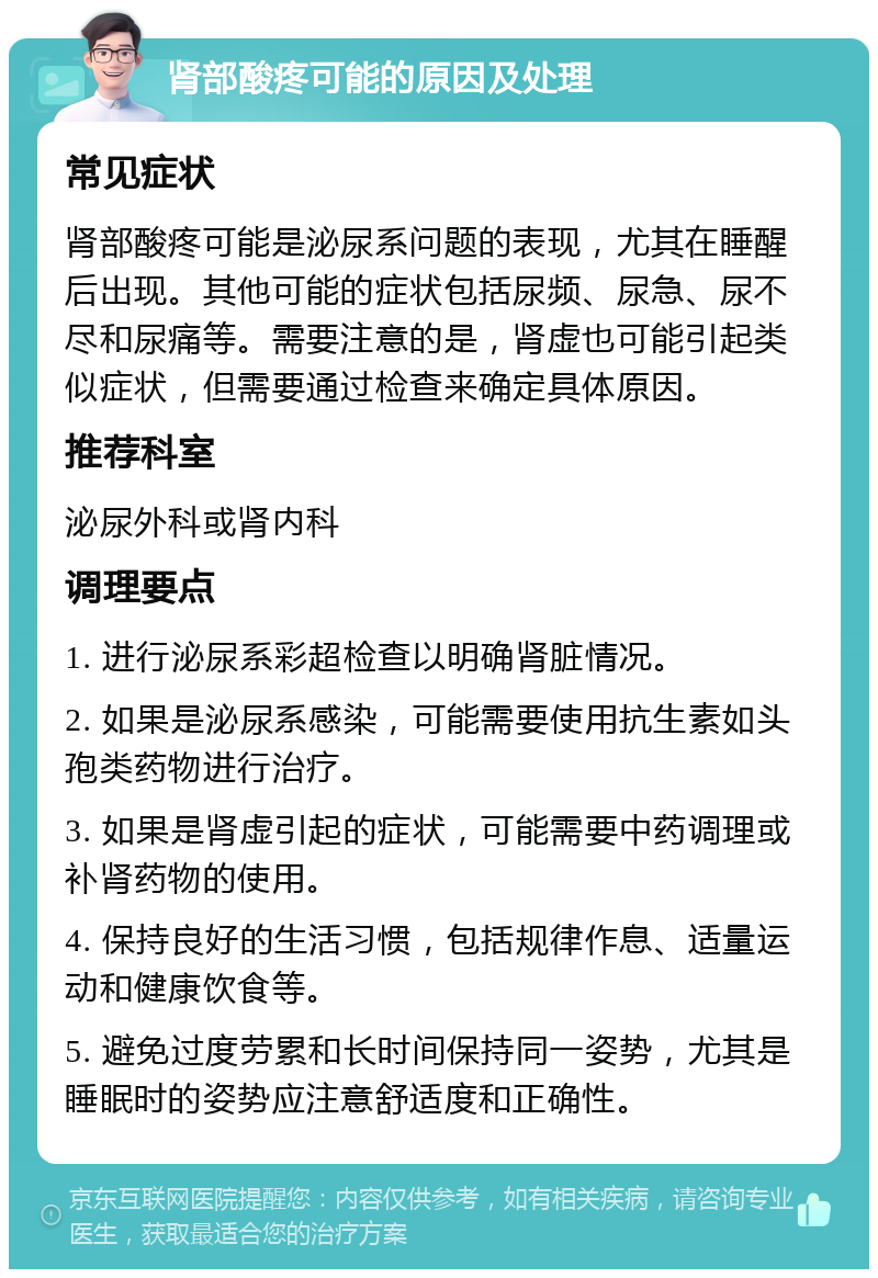 肾部酸疼可能的原因及处理 常见症状 肾部酸疼可能是泌尿系问题的表现，尤其在睡醒后出现。其他可能的症状包括尿频、尿急、尿不尽和尿痛等。需要注意的是，肾虚也可能引起类似症状，但需要通过检查来确定具体原因。 推荐科室 泌尿外科或肾内科 调理要点 1. 进行泌尿系彩超检查以明确肾脏情况。 2. 如果是泌尿系感染，可能需要使用抗生素如头孢类药物进行治疗。 3. 如果是肾虚引起的症状，可能需要中药调理或补肾药物的使用。 4. 保持良好的生活习惯，包括规律作息、适量运动和健康饮食等。 5. 避免过度劳累和长时间保持同一姿势，尤其是睡眠时的姿势应注意舒适度和正确性。