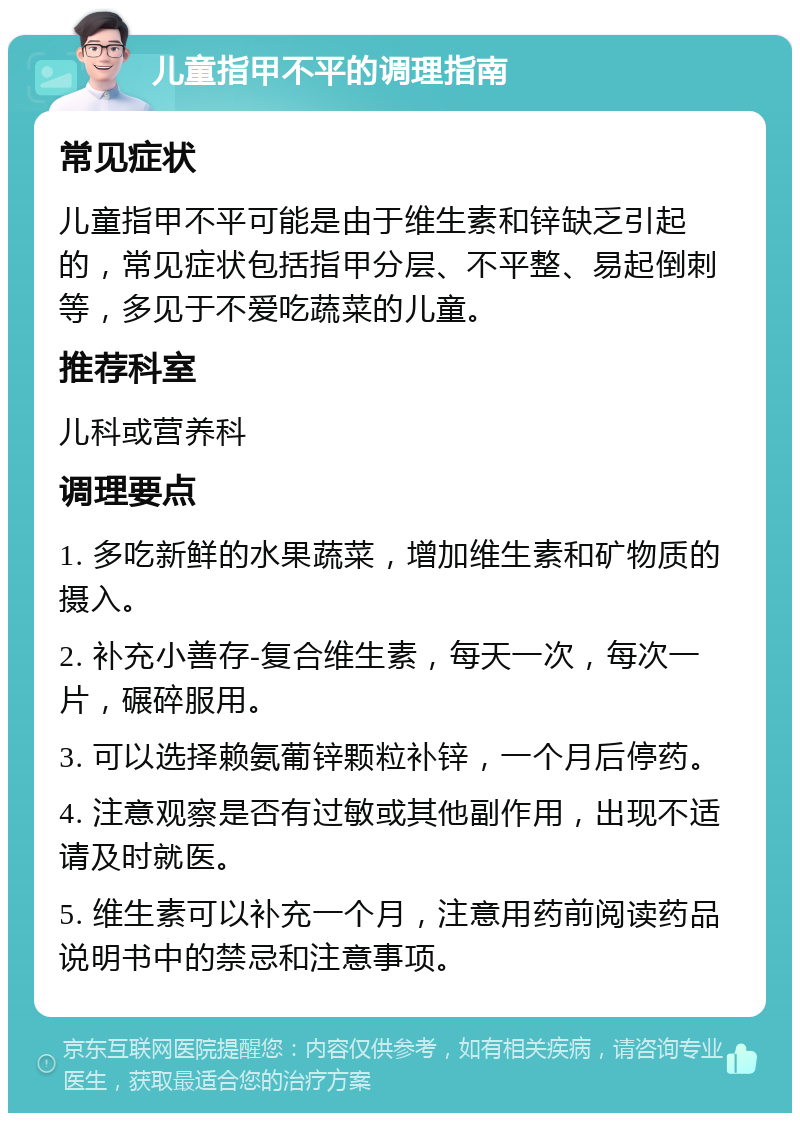 儿童指甲不平的调理指南 常见症状 儿童指甲不平可能是由于维生素和锌缺乏引起的，常见症状包括指甲分层、不平整、易起倒刺等，多见于不爱吃蔬菜的儿童。 推荐科室 儿科或营养科 调理要点 1. 多吃新鲜的水果蔬菜，增加维生素和矿物质的摄入。 2. 补充小善存-复合维生素，每天一次，每次一片，碾碎服用。 3. 可以选择赖氨葡锌颗粒补锌，一个月后停药。 4. 注意观察是否有过敏或其他副作用，出现不适请及时就医。 5. 维生素可以补充一个月，注意用药前阅读药品说明书中的禁忌和注意事项。