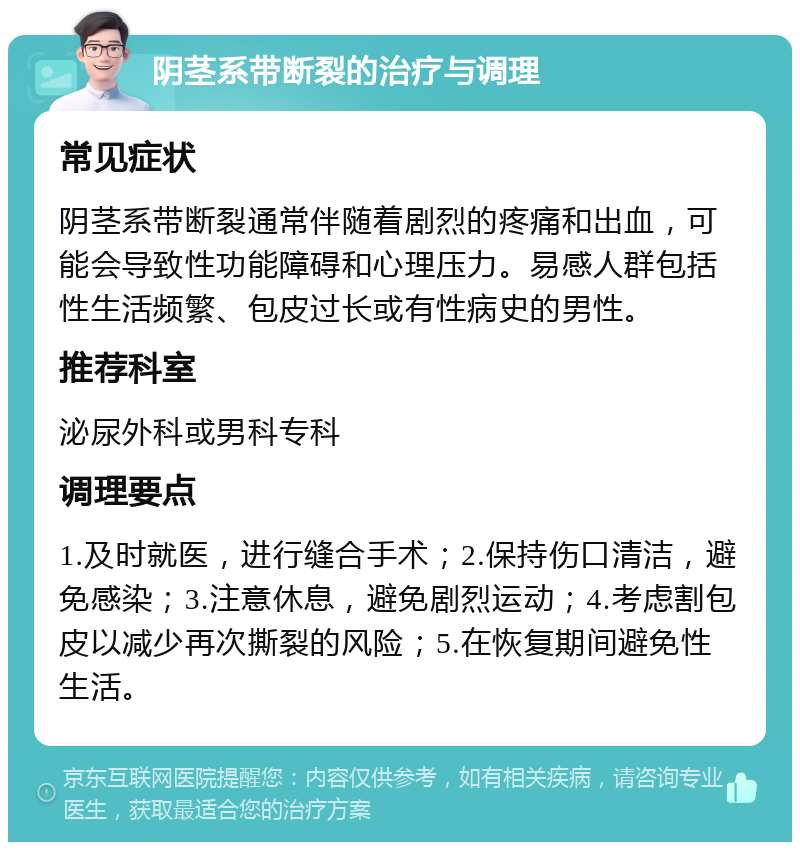 阴茎系带断裂的治疗与调理 常见症状 阴茎系带断裂通常伴随着剧烈的疼痛和出血，可能会导致性功能障碍和心理压力。易感人群包括性生活频繁、包皮过长或有性病史的男性。 推荐科室 泌尿外科或男科专科 调理要点 1.及时就医，进行缝合手术；2.保持伤口清洁，避免感染；3.注意休息，避免剧烈运动；4.考虑割包皮以减少再次撕裂的风险；5.在恢复期间避免性生活。