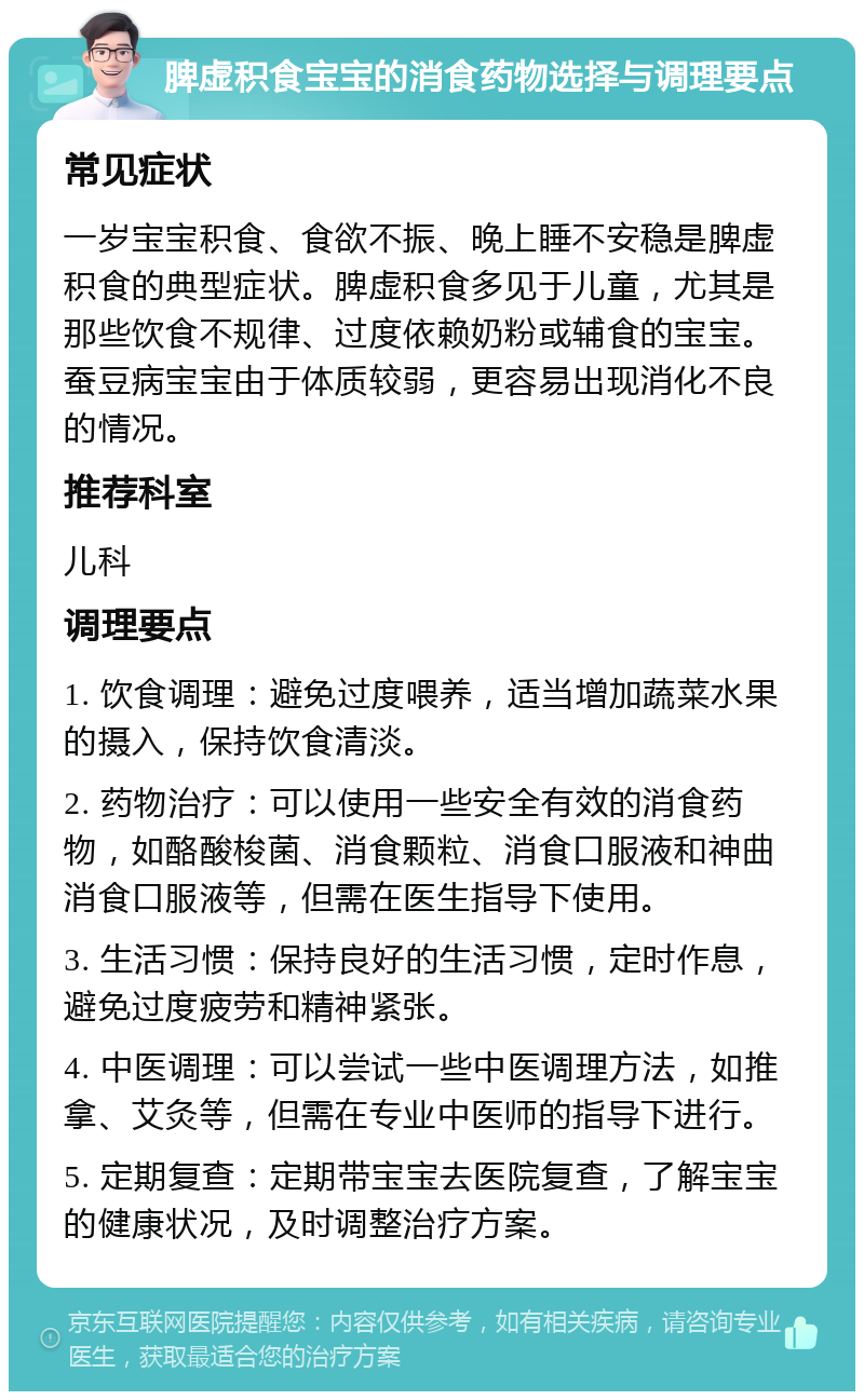 脾虚积食宝宝的消食药物选择与调理要点 常见症状 一岁宝宝积食、食欲不振、晚上睡不安稳是脾虚积食的典型症状。脾虚积食多见于儿童，尤其是那些饮食不规律、过度依赖奶粉或辅食的宝宝。蚕豆病宝宝由于体质较弱，更容易出现消化不良的情况。 推荐科室 儿科 调理要点 1. 饮食调理：避免过度喂养，适当增加蔬菜水果的摄入，保持饮食清淡。 2. 药物治疗：可以使用一些安全有效的消食药物，如酪酸梭菌、消食颗粒、消食口服液和神曲消食口服液等，但需在医生指导下使用。 3. 生活习惯：保持良好的生活习惯，定时作息，避免过度疲劳和精神紧张。 4. 中医调理：可以尝试一些中医调理方法，如推拿、艾灸等，但需在专业中医师的指导下进行。 5. 定期复查：定期带宝宝去医院复查，了解宝宝的健康状况，及时调整治疗方案。