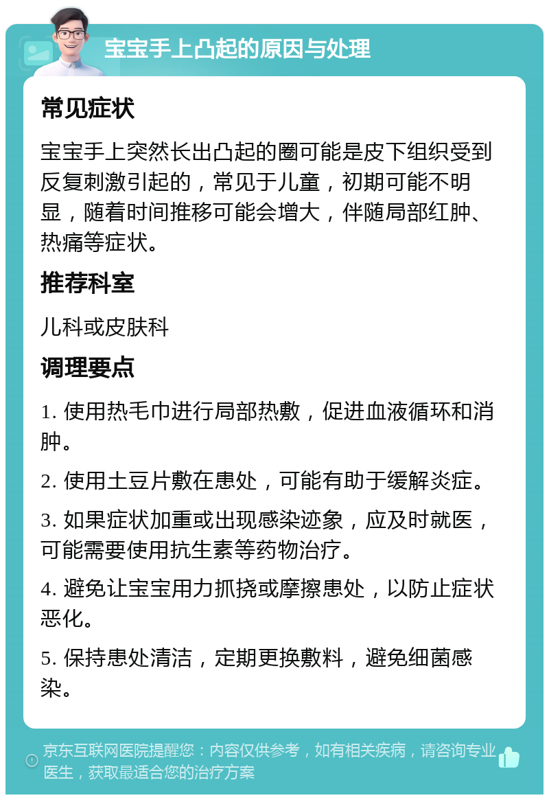 宝宝手上凸起的原因与处理 常见症状 宝宝手上突然长出凸起的圈可能是皮下组织受到反复刺激引起的，常见于儿童，初期可能不明显，随着时间推移可能会增大，伴随局部红肿、热痛等症状。 推荐科室 儿科或皮肤科 调理要点 1. 使用热毛巾进行局部热敷，促进血液循环和消肿。 2. 使用土豆片敷在患处，可能有助于缓解炎症。 3. 如果症状加重或出现感染迹象，应及时就医，可能需要使用抗生素等药物治疗。 4. 避免让宝宝用力抓挠或摩擦患处，以防止症状恶化。 5. 保持患处清洁，定期更换敷料，避免细菌感染。