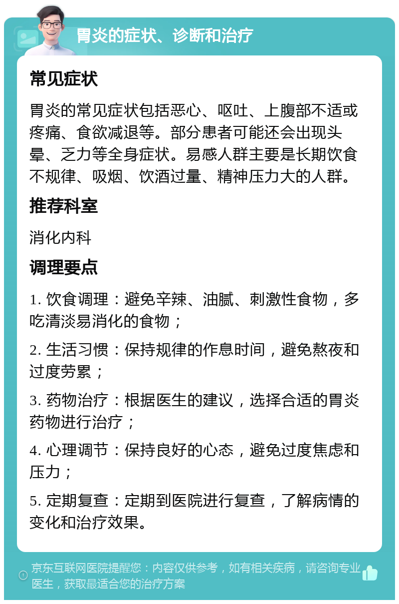 胃炎的症状、诊断和治疗 常见症状 胃炎的常见症状包括恶心、呕吐、上腹部不适或疼痛、食欲减退等。部分患者可能还会出现头晕、乏力等全身症状。易感人群主要是长期饮食不规律、吸烟、饮酒过量、精神压力大的人群。 推荐科室 消化内科 调理要点 1. 饮食调理：避免辛辣、油腻、刺激性食物，多吃清淡易消化的食物； 2. 生活习惯：保持规律的作息时间，避免熬夜和过度劳累； 3. 药物治疗：根据医生的建议，选择合适的胃炎药物进行治疗； 4. 心理调节：保持良好的心态，避免过度焦虑和压力； 5. 定期复查：定期到医院进行复查，了解病情的变化和治疗效果。