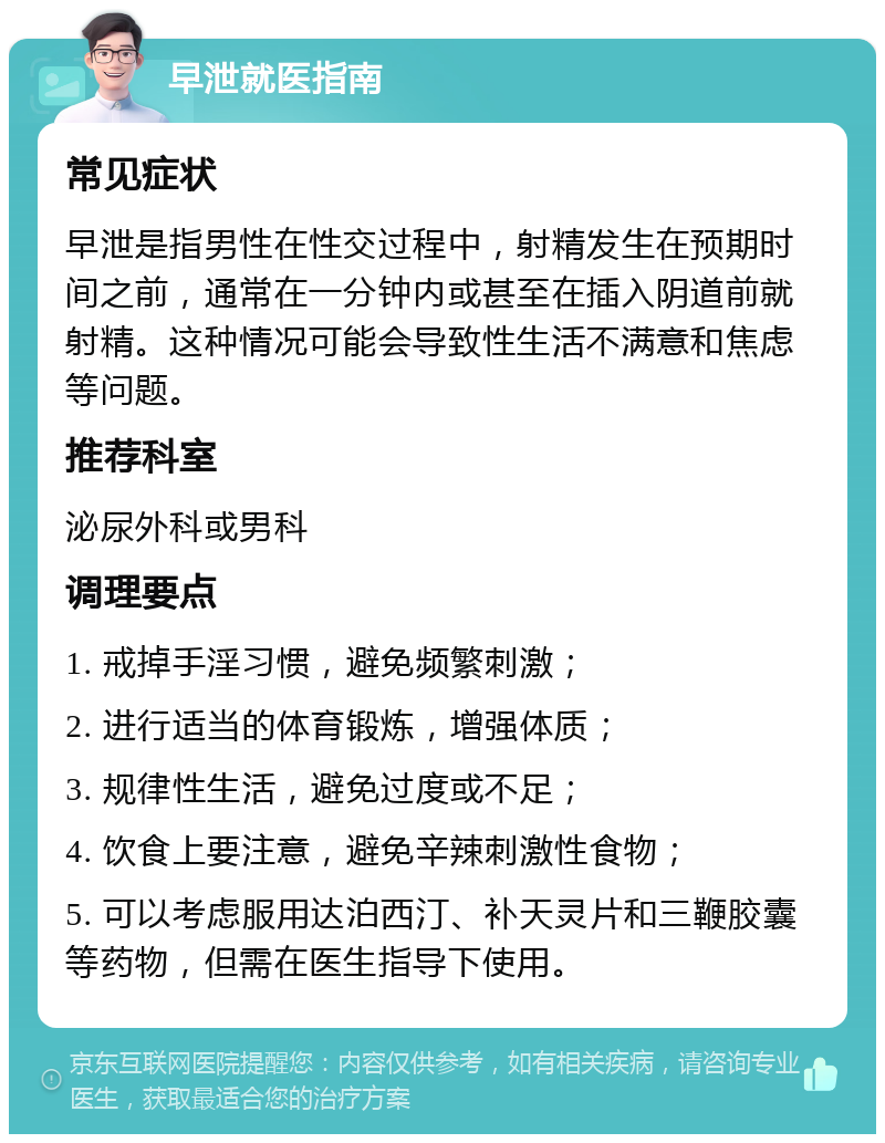 早泄就医指南 常见症状 早泄是指男性在性交过程中，射精发生在预期时间之前，通常在一分钟内或甚至在插入阴道前就射精。这种情况可能会导致性生活不满意和焦虑等问题。 推荐科室 泌尿外科或男科 调理要点 1. 戒掉手淫习惯，避免频繁刺激； 2. 进行适当的体育锻炼，增强体质； 3. 规律性生活，避免过度或不足； 4. 饮食上要注意，避免辛辣刺激性食物； 5. 可以考虑服用达泊西汀、补天灵片和三鞭胶囊等药物，但需在医生指导下使用。