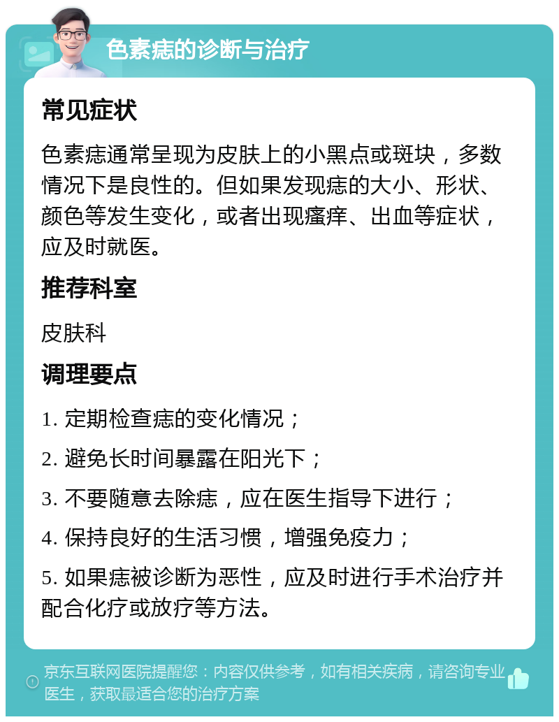 色素痣的诊断与治疗 常见症状 色素痣通常呈现为皮肤上的小黑点或斑块，多数情况下是良性的。但如果发现痣的大小、形状、颜色等发生变化，或者出现瘙痒、出血等症状，应及时就医。 推荐科室 皮肤科 调理要点 1. 定期检查痣的变化情况； 2. 避免长时间暴露在阳光下； 3. 不要随意去除痣，应在医生指导下进行； 4. 保持良好的生活习惯，增强免疫力； 5. 如果痣被诊断为恶性，应及时进行手术治疗并配合化疗或放疗等方法。