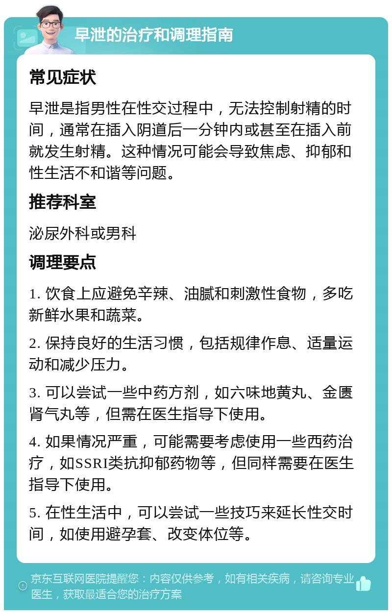 早泄的治疗和调理指南 常见症状 早泄是指男性在性交过程中，无法控制射精的时间，通常在插入阴道后一分钟内或甚至在插入前就发生射精。这种情况可能会导致焦虑、抑郁和性生活不和谐等问题。 推荐科室 泌尿外科或男科 调理要点 1. 饮食上应避免辛辣、油腻和刺激性食物，多吃新鲜水果和蔬菜。 2. 保持良好的生活习惯，包括规律作息、适量运动和减少压力。 3. 可以尝试一些中药方剂，如六味地黄丸、金匮肾气丸等，但需在医生指导下使用。 4. 如果情况严重，可能需要考虑使用一些西药治疗，如SSRI类抗抑郁药物等，但同样需要在医生指导下使用。 5. 在性生活中，可以尝试一些技巧来延长性交时间，如使用避孕套、改变体位等。