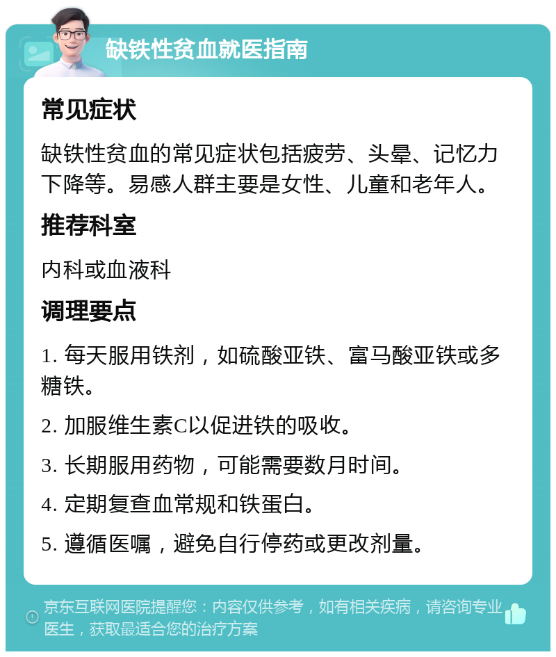 缺铁性贫血就医指南 常见症状 缺铁性贫血的常见症状包括疲劳、头晕、记忆力下降等。易感人群主要是女性、儿童和老年人。 推荐科室 内科或血液科 调理要点 1. 每天服用铁剂，如硫酸亚铁、富马酸亚铁或多糖铁。 2. 加服维生素C以促进铁的吸收。 3. 长期服用药物，可能需要数月时间。 4. 定期复查血常规和铁蛋白。 5. 遵循医嘱，避免自行停药或更改剂量。