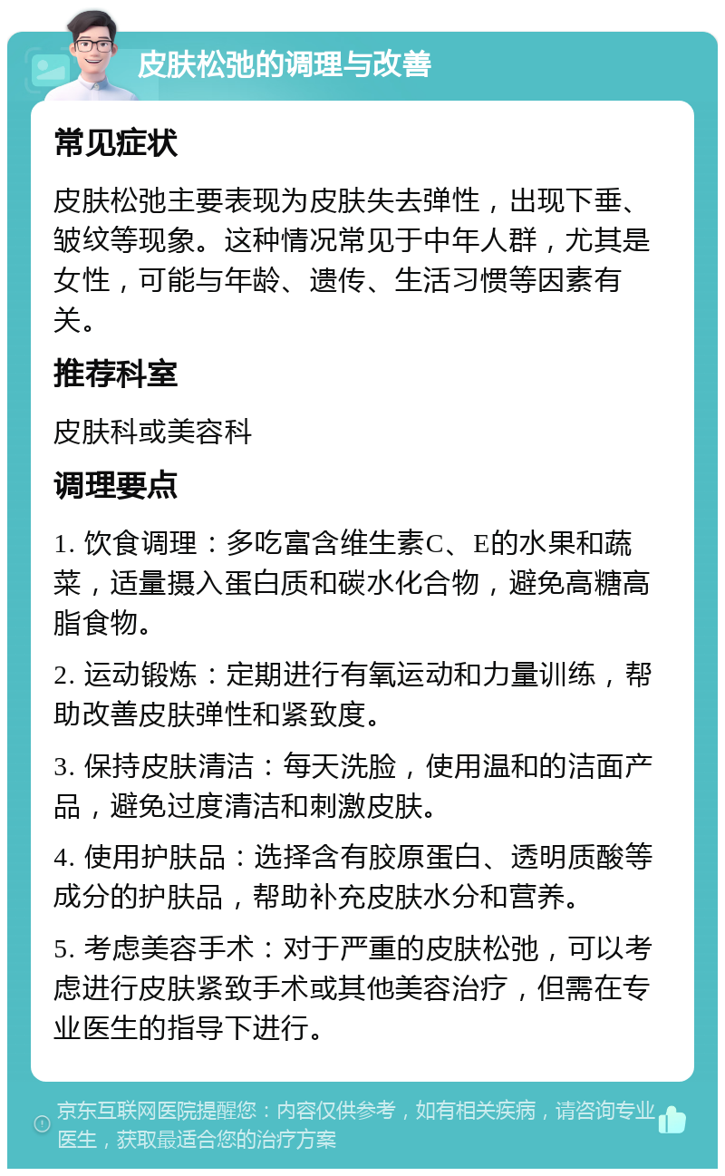 皮肤松弛的调理与改善 常见症状 皮肤松弛主要表现为皮肤失去弹性，出现下垂、皱纹等现象。这种情况常见于中年人群，尤其是女性，可能与年龄、遗传、生活习惯等因素有关。 推荐科室 皮肤科或美容科 调理要点 1. 饮食调理：多吃富含维生素C、E的水果和蔬菜，适量摄入蛋白质和碳水化合物，避免高糖高脂食物。 2. 运动锻炼：定期进行有氧运动和力量训练，帮助改善皮肤弹性和紧致度。 3. 保持皮肤清洁：每天洗脸，使用温和的洁面产品，避免过度清洁和刺激皮肤。 4. 使用护肤品：选择含有胶原蛋白、透明质酸等成分的护肤品，帮助补充皮肤水分和营养。 5. 考虑美容手术：对于严重的皮肤松弛，可以考虑进行皮肤紧致手术或其他美容治疗，但需在专业医生的指导下进行。