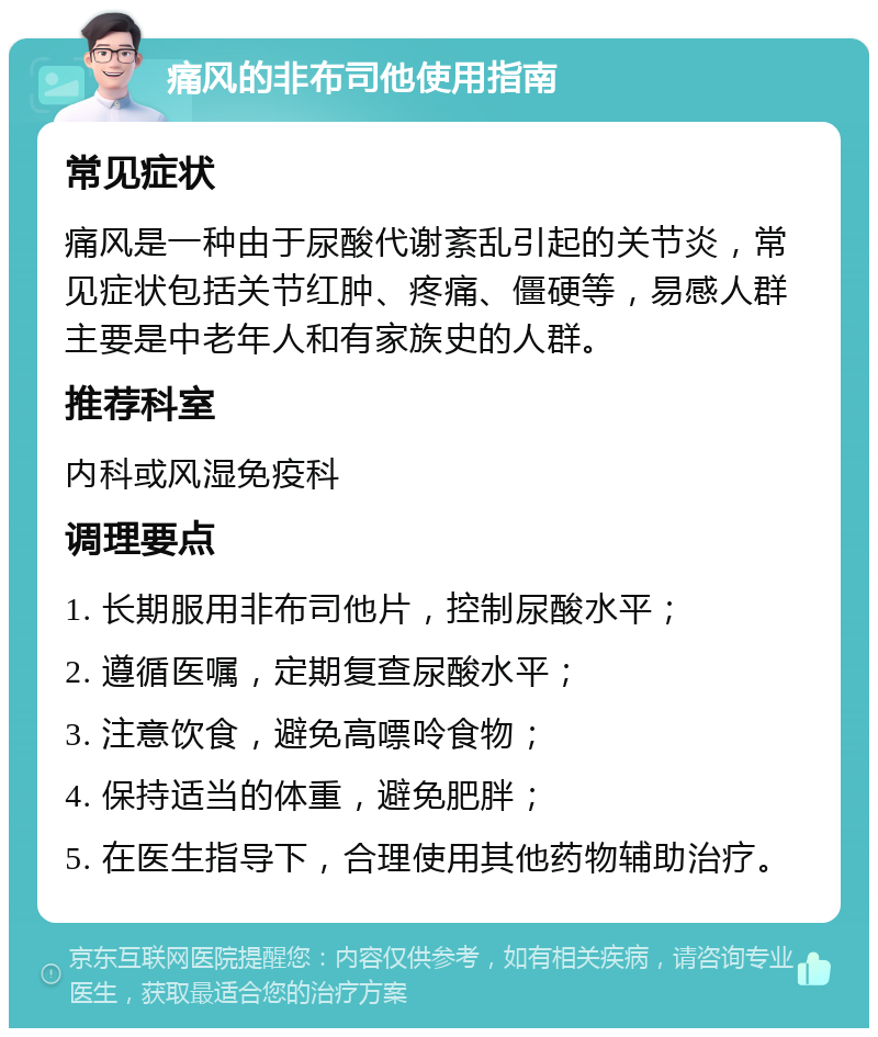 痛风的非布司他使用指南 常见症状 痛风是一种由于尿酸代谢紊乱引起的关节炎，常见症状包括关节红肿、疼痛、僵硬等，易感人群主要是中老年人和有家族史的人群。 推荐科室 内科或风湿免疫科 调理要点 1. 长期服用非布司他片，控制尿酸水平； 2. 遵循医嘱，定期复查尿酸水平； 3. 注意饮食，避免高嘌呤食物； 4. 保持适当的体重，避免肥胖； 5. 在医生指导下，合理使用其他药物辅助治疗。