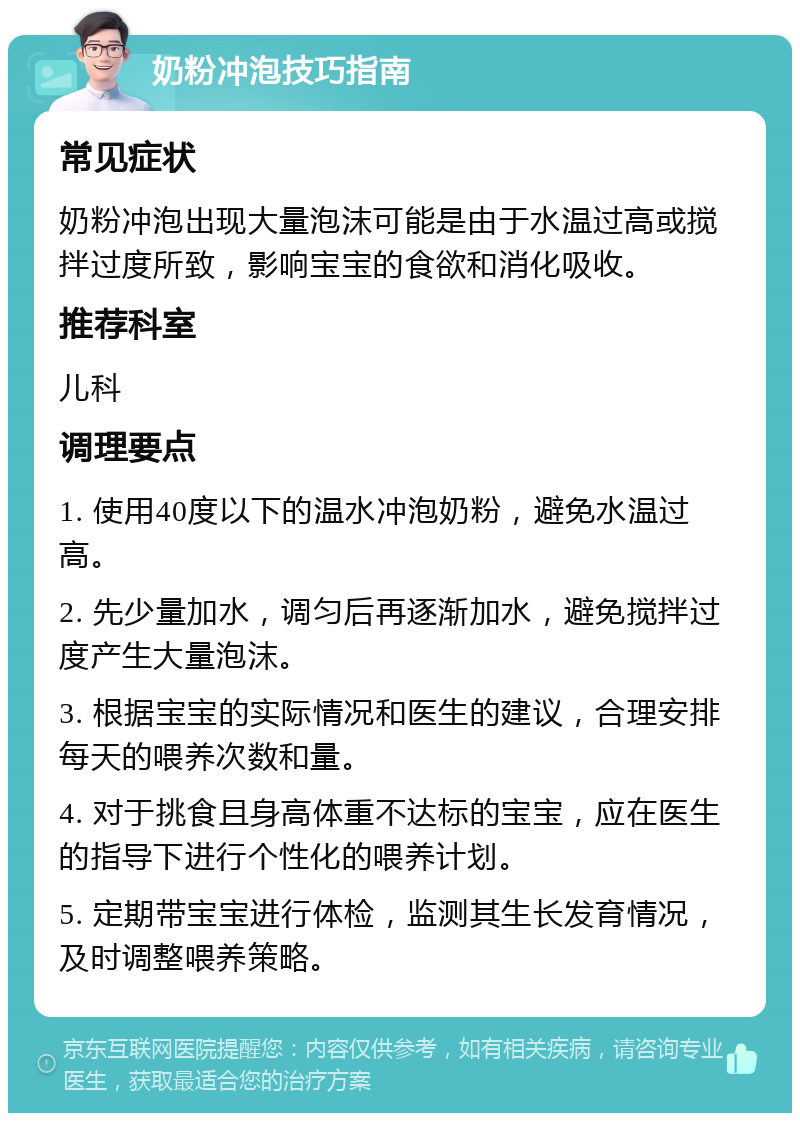 奶粉冲泡技巧指南 常见症状 奶粉冲泡出现大量泡沫可能是由于水温过高或搅拌过度所致，影响宝宝的食欲和消化吸收。 推荐科室 儿科 调理要点 1. 使用40度以下的温水冲泡奶粉，避免水温过高。 2. 先少量加水，调匀后再逐渐加水，避免搅拌过度产生大量泡沫。 3. 根据宝宝的实际情况和医生的建议，合理安排每天的喂养次数和量。 4. 对于挑食且身高体重不达标的宝宝，应在医生的指导下进行个性化的喂养计划。 5. 定期带宝宝进行体检，监测其生长发育情况，及时调整喂养策略。