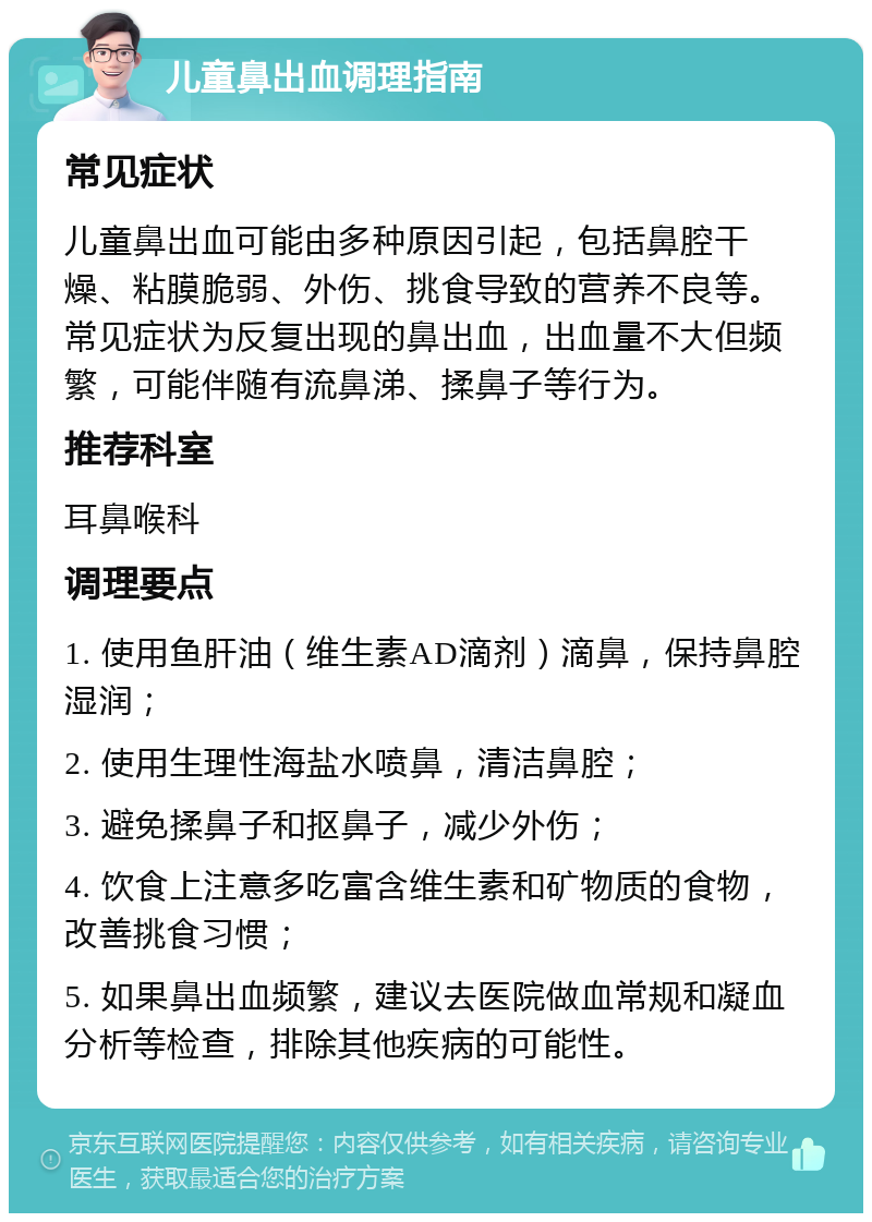 儿童鼻出血调理指南 常见症状 儿童鼻出血可能由多种原因引起，包括鼻腔干燥、粘膜脆弱、外伤、挑食导致的营养不良等。常见症状为反复出现的鼻出血，出血量不大但频繁，可能伴随有流鼻涕、揉鼻子等行为。 推荐科室 耳鼻喉科 调理要点 1. 使用鱼肝油（维生素AD滴剂）滴鼻，保持鼻腔湿润； 2. 使用生理性海盐水喷鼻，清洁鼻腔； 3. 避免揉鼻子和抠鼻子，减少外伤； 4. 饮食上注意多吃富含维生素和矿物质的食物，改善挑食习惯； 5. 如果鼻出血频繁，建议去医院做血常规和凝血分析等检查，排除其他疾病的可能性。