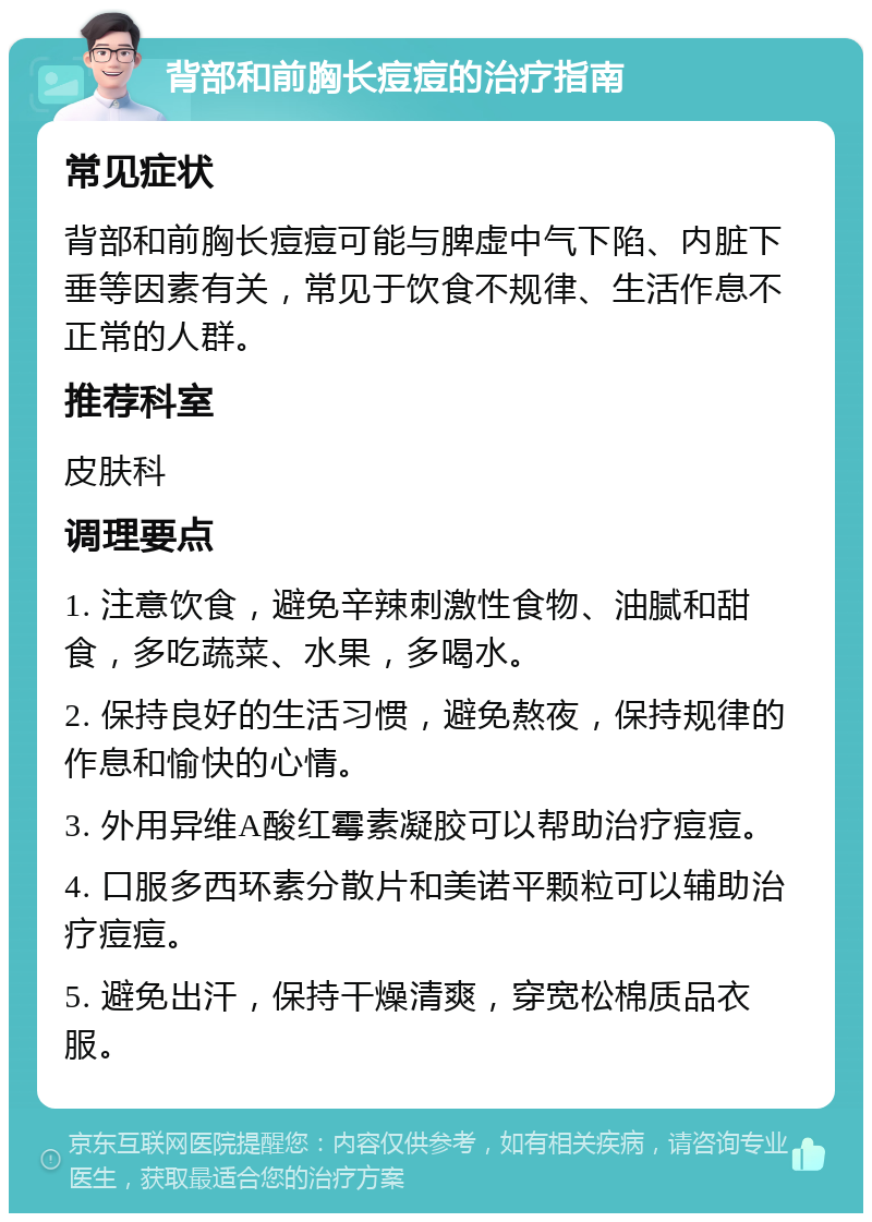 背部和前胸长痘痘的治疗指南 常见症状 背部和前胸长痘痘可能与脾虚中气下陷、内脏下垂等因素有关，常见于饮食不规律、生活作息不正常的人群。 推荐科室 皮肤科 调理要点 1. 注意饮食，避免辛辣刺激性食物、油腻和甜食，多吃蔬菜、水果，多喝水。 2. 保持良好的生活习惯，避免熬夜，保持规律的作息和愉快的心情。 3. 外用异维A酸红霉素凝胶可以帮助治疗痘痘。 4. 口服多西环素分散片和美诺平颗粒可以辅助治疗痘痘。 5. 避免出汗，保持干燥清爽，穿宽松棉质品衣服。