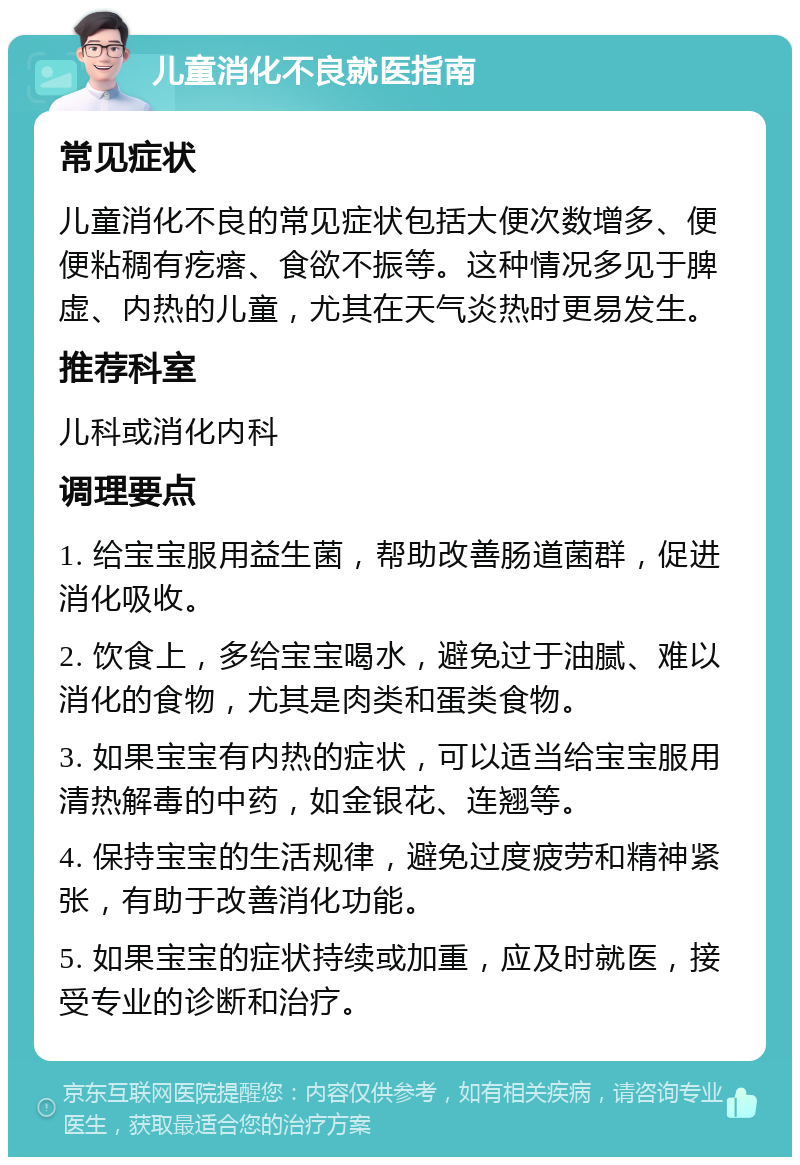 儿童消化不良就医指南 常见症状 儿童消化不良的常见症状包括大便次数增多、便便粘稠有疙瘩、食欲不振等。这种情况多见于脾虚、内热的儿童，尤其在天气炎热时更易发生。 推荐科室 儿科或消化内科 调理要点 1. 给宝宝服用益生菌，帮助改善肠道菌群，促进消化吸收。 2. 饮食上，多给宝宝喝水，避免过于油腻、难以消化的食物，尤其是肉类和蛋类食物。 3. 如果宝宝有内热的症状，可以适当给宝宝服用清热解毒的中药，如金银花、连翘等。 4. 保持宝宝的生活规律，避免过度疲劳和精神紧张，有助于改善消化功能。 5. 如果宝宝的症状持续或加重，应及时就医，接受专业的诊断和治疗。