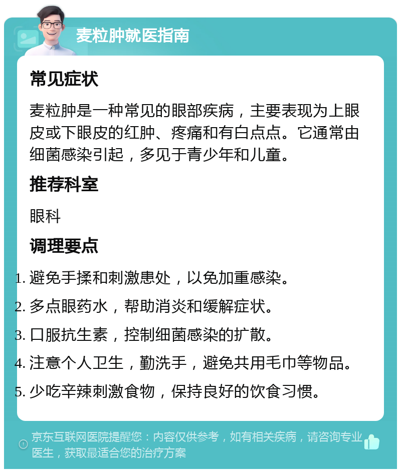 麦粒肿就医指南 常见症状 麦粒肿是一种常见的眼部疾病，主要表现为上眼皮或下眼皮的红肿、疼痛和有白点点。它通常由细菌感染引起，多见于青少年和儿童。 推荐科室 眼科 调理要点 避免手揉和刺激患处，以免加重感染。 多点眼药水，帮助消炎和缓解症状。 口服抗生素，控制细菌感染的扩散。 注意个人卫生，勤洗手，避免共用毛巾等物品。 少吃辛辣刺激食物，保持良好的饮食习惯。