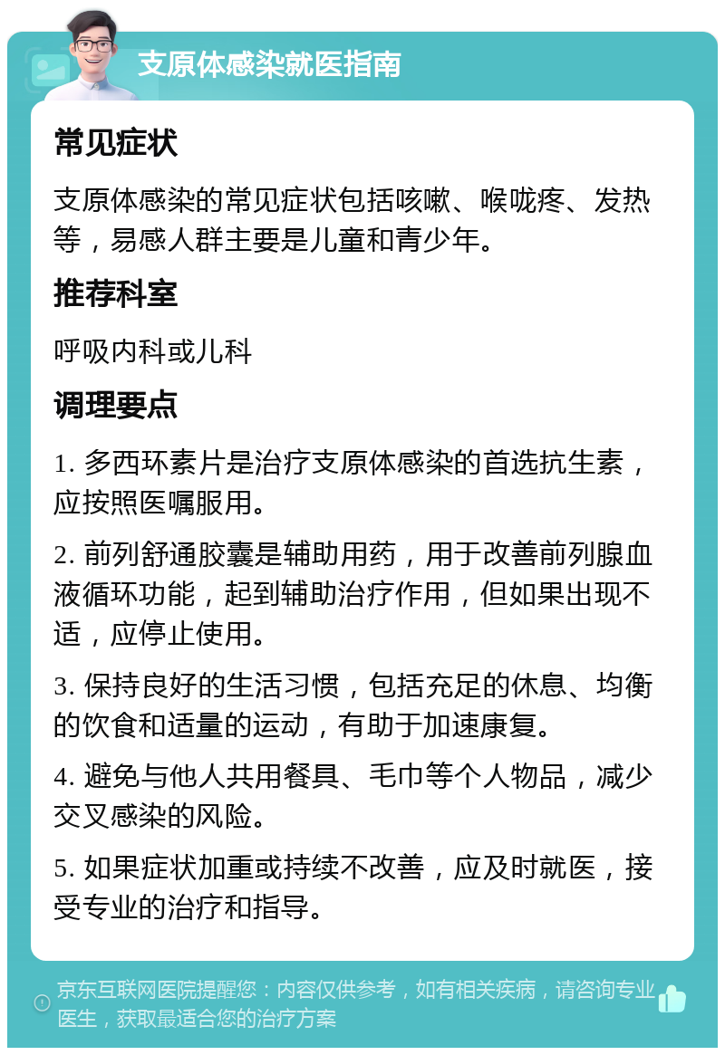 支原体感染就医指南 常见症状 支原体感染的常见症状包括咳嗽、喉咙疼、发热等，易感人群主要是儿童和青少年。 推荐科室 呼吸内科或儿科 调理要点 1. 多西环素片是治疗支原体感染的首选抗生素，应按照医嘱服用。 2. 前列舒通胶囊是辅助用药，用于改善前列腺血液循环功能，起到辅助治疗作用，但如果出现不适，应停止使用。 3. 保持良好的生活习惯，包括充足的休息、均衡的饮食和适量的运动，有助于加速康复。 4. 避免与他人共用餐具、毛巾等个人物品，减少交叉感染的风险。 5. 如果症状加重或持续不改善，应及时就医，接受专业的治疗和指导。