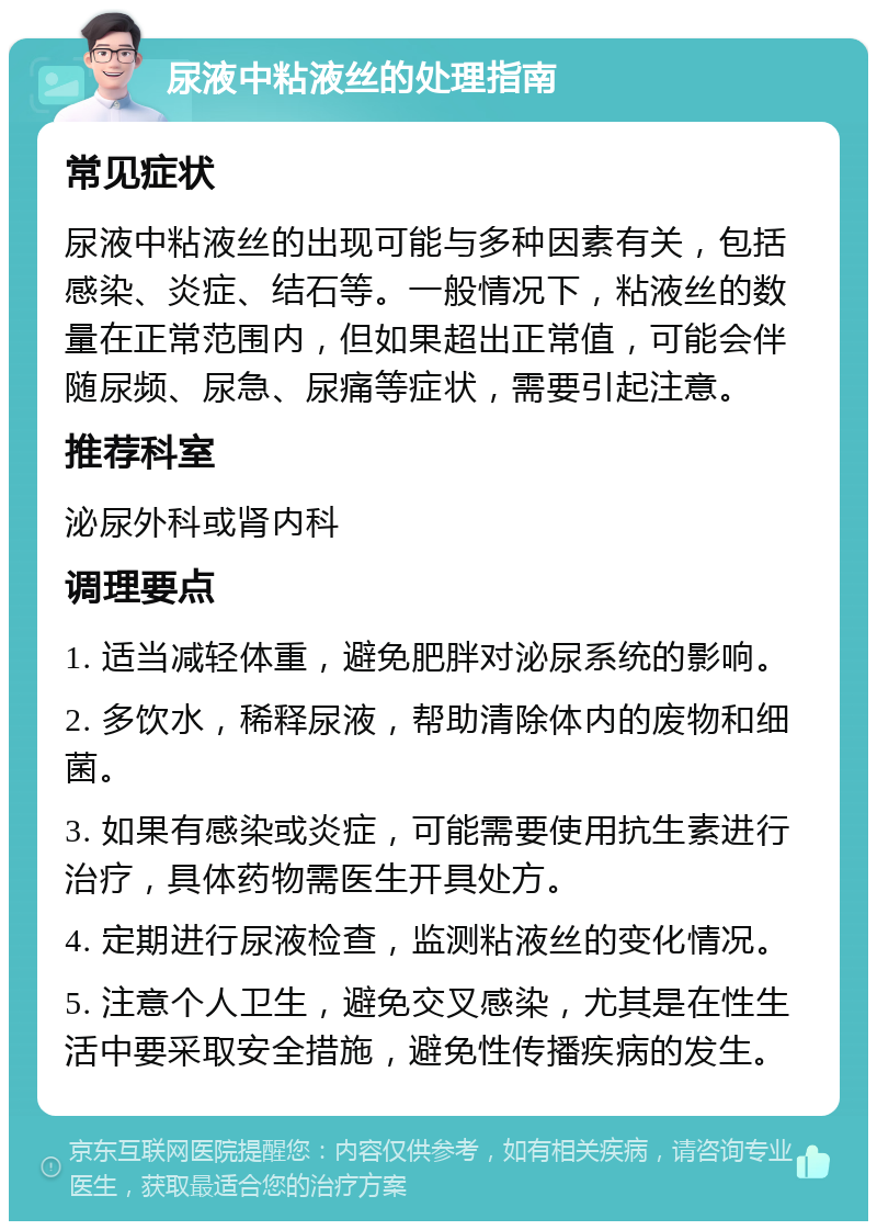 尿液中粘液丝的处理指南 常见症状 尿液中粘液丝的出现可能与多种因素有关，包括感染、炎症、结石等。一般情况下，粘液丝的数量在正常范围内，但如果超出正常值，可能会伴随尿频、尿急、尿痛等症状，需要引起注意。 推荐科室 泌尿外科或肾内科 调理要点 1. 适当减轻体重，避免肥胖对泌尿系统的影响。 2. 多饮水，稀释尿液，帮助清除体内的废物和细菌。 3. 如果有感染或炎症，可能需要使用抗生素进行治疗，具体药物需医生开具处方。 4. 定期进行尿液检查，监测粘液丝的变化情况。 5. 注意个人卫生，避免交叉感染，尤其是在性生活中要采取安全措施，避免性传播疾病的发生。