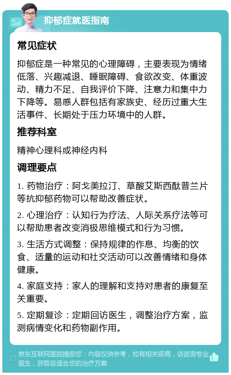 抑郁症就医指南 常见症状 抑郁症是一种常见的心理障碍，主要表现为情绪低落、兴趣减退、睡眠障碍、食欲改变、体重波动、精力不足、自我评价下降、注意力和集中力下降等。易感人群包括有家族史、经历过重大生活事件、长期处于压力环境中的人群。 推荐科室 精神心理科或神经内科 调理要点 1. 药物治疗：阿戈美拉汀、草酸艾斯西酞普兰片等抗抑郁药物可以帮助改善症状。 2. 心理治疗：认知行为疗法、人际关系疗法等可以帮助患者改变消极思维模式和行为习惯。 3. 生活方式调整：保持规律的作息、均衡的饮食、适量的运动和社交活动可以改善情绪和身体健康。 4. 家庭支持：家人的理解和支持对患者的康复至关重要。 5. 定期复诊：定期回访医生，调整治疗方案，监测病情变化和药物副作用。