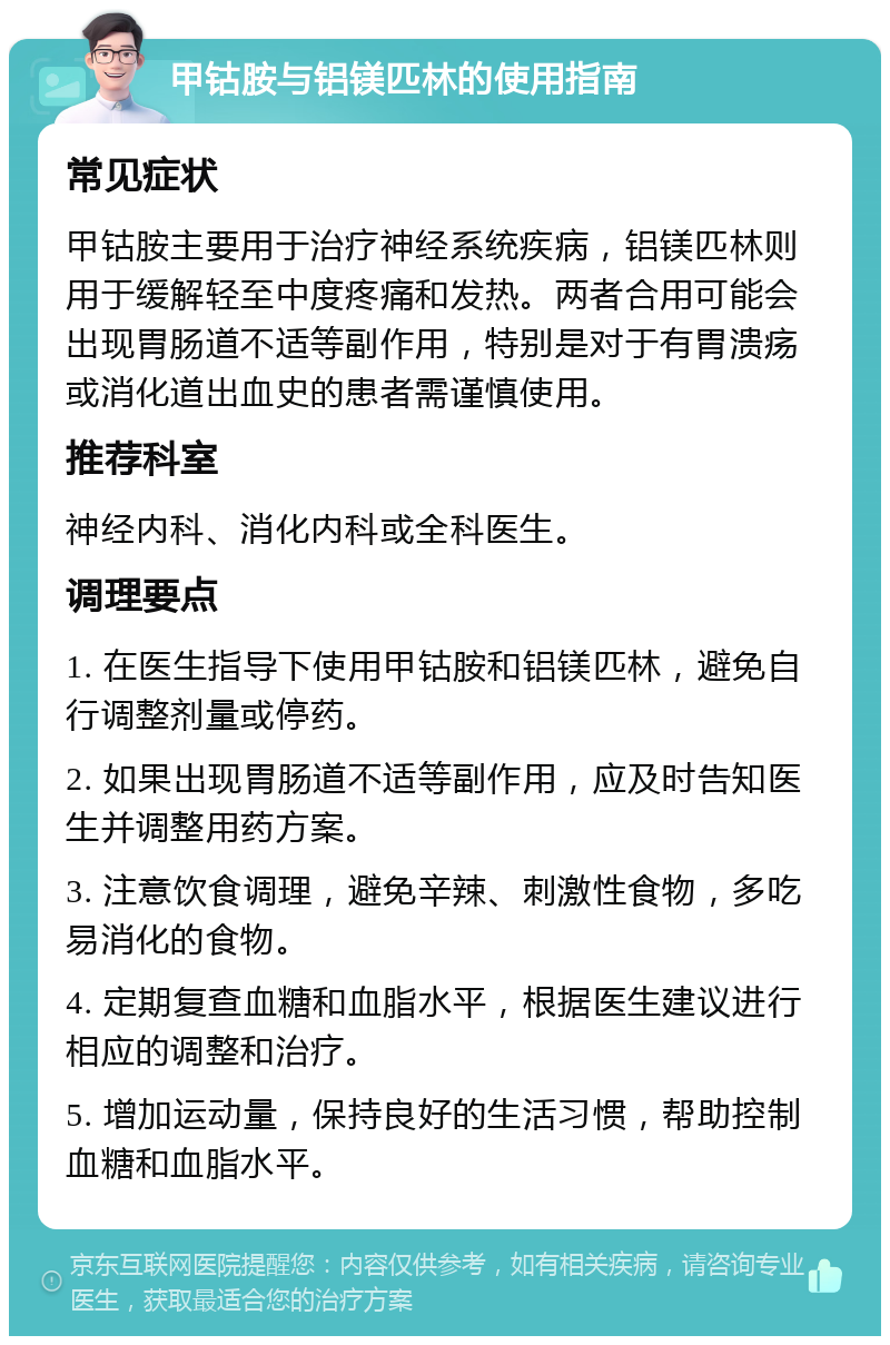 甲钴胺与铝镁匹林的使用指南 常见症状 甲钴胺主要用于治疗神经系统疾病，铝镁匹林则用于缓解轻至中度疼痛和发热。两者合用可能会出现胃肠道不适等副作用，特别是对于有胃溃疡或消化道出血史的患者需谨慎使用。 推荐科室 神经内科、消化内科或全科医生。 调理要点 1. 在医生指导下使用甲钴胺和铝镁匹林，避免自行调整剂量或停药。 2. 如果出现胃肠道不适等副作用，应及时告知医生并调整用药方案。 3. 注意饮食调理，避免辛辣、刺激性食物，多吃易消化的食物。 4. 定期复查血糖和血脂水平，根据医生建议进行相应的调整和治疗。 5. 增加运动量，保持良好的生活习惯，帮助控制血糖和血脂水平。