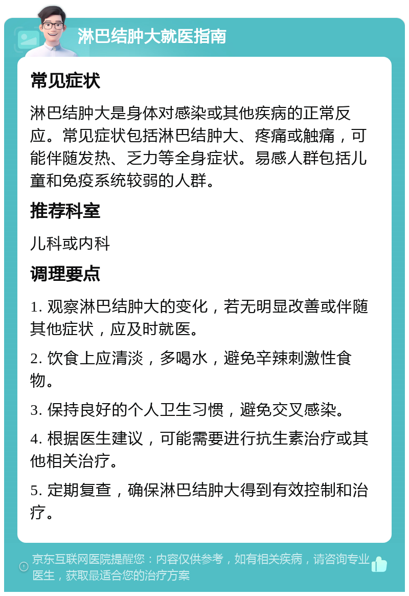 淋巴结肿大就医指南 常见症状 淋巴结肿大是身体对感染或其他疾病的正常反应。常见症状包括淋巴结肿大、疼痛或触痛，可能伴随发热、乏力等全身症状。易感人群包括儿童和免疫系统较弱的人群。 推荐科室 儿科或内科 调理要点 1. 观察淋巴结肿大的变化，若无明显改善或伴随其他症状，应及时就医。 2. 饮食上应清淡，多喝水，避免辛辣刺激性食物。 3. 保持良好的个人卫生习惯，避免交叉感染。 4. 根据医生建议，可能需要进行抗生素治疗或其他相关治疗。 5. 定期复查，确保淋巴结肿大得到有效控制和治疗。