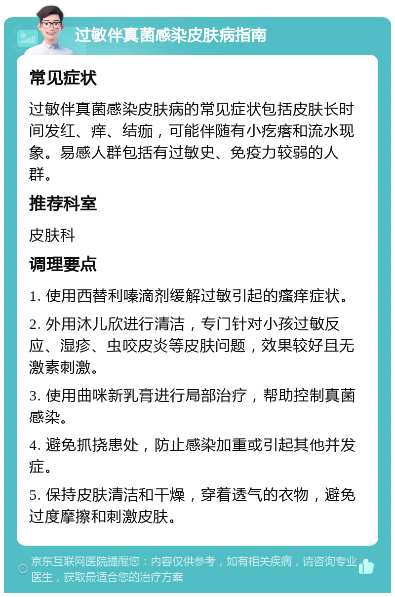 过敏伴真菌感染皮肤病指南 常见症状 过敏伴真菌感染皮肤病的常见症状包括皮肤长时间发红、痒、结痂，可能伴随有小疙瘩和流水现象。易感人群包括有过敏史、免疫力较弱的人群。 推荐科室 皮肤科 调理要点 1. 使用西替利嗪滴剂缓解过敏引起的瘙痒症状。 2. 外用沐儿欣进行清洁，专门针对小孩过敏反应、湿疹、虫咬皮炎等皮肤问题，效果较好且无激素刺激。 3. 使用曲咪新乳膏进行局部治疗，帮助控制真菌感染。 4. 避免抓挠患处，防止感染加重或引起其他并发症。 5. 保持皮肤清洁和干燥，穿着透气的衣物，避免过度摩擦和刺激皮肤。