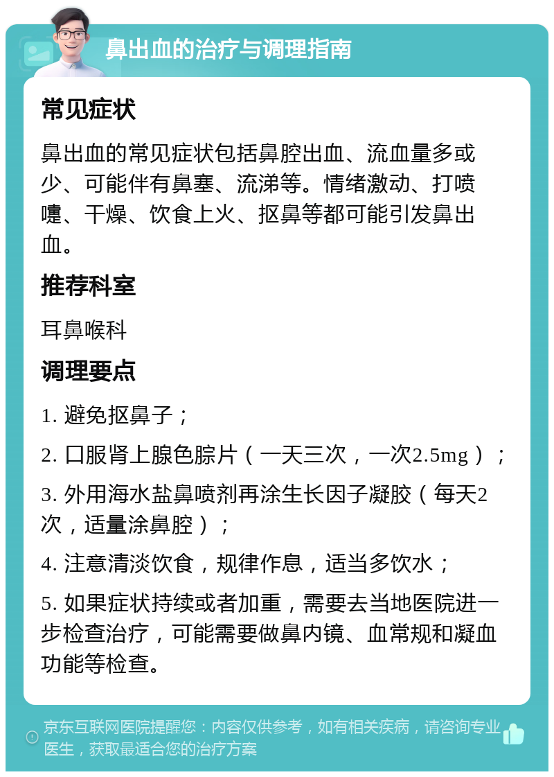 鼻出血的治疗与调理指南 常见症状 鼻出血的常见症状包括鼻腔出血、流血量多或少、可能伴有鼻塞、流涕等。情绪激动、打喷嚏、干燥、饮食上火、抠鼻等都可能引发鼻出血。 推荐科室 耳鼻喉科 调理要点 1. 避免抠鼻子； 2. 口服肾上腺色腙片（一天三次，一次2.5mg）； 3. 外用海水盐鼻喷剂再涂生长因子凝胶（每天2次，适量涂鼻腔）； 4. 注意清淡饮食，规律作息，适当多饮水； 5. 如果症状持续或者加重，需要去当地医院进一步检查治疗，可能需要做鼻内镜、血常规和凝血功能等检查。