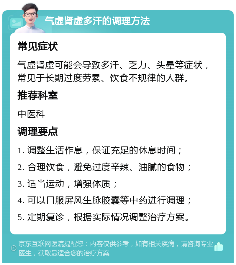 气虚肾虚多汗的调理方法 常见症状 气虚肾虚可能会导致多汗、乏力、头晕等症状，常见于长期过度劳累、饮食不规律的人群。 推荐科室 中医科 调理要点 1. 调整生活作息，保证充足的休息时间； 2. 合理饮食，避免过度辛辣、油腻的食物； 3. 适当运动，增强体质； 4. 可以口服屏风生脉胶囊等中药进行调理； 5. 定期复诊，根据实际情况调整治疗方案。