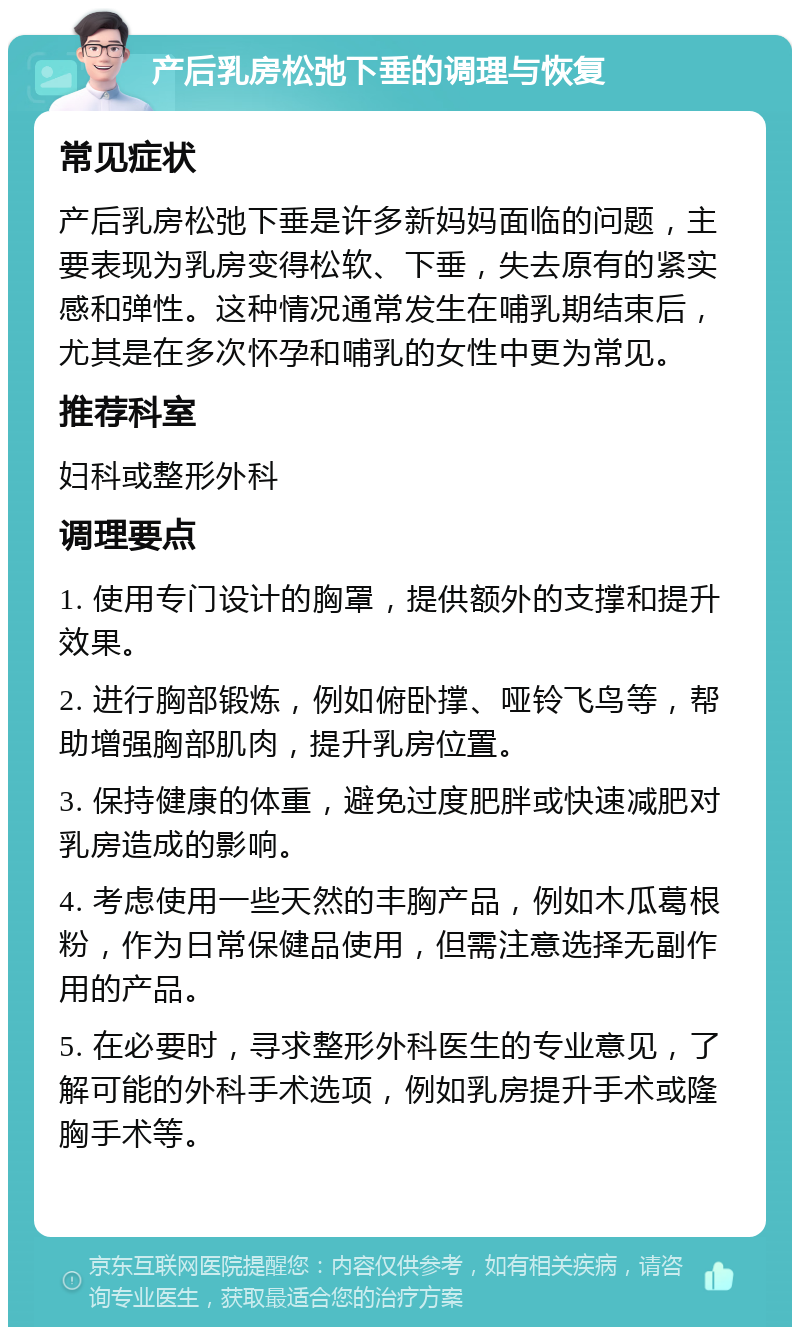 产后乳房松弛下垂的调理与恢复 常见症状 产后乳房松弛下垂是许多新妈妈面临的问题，主要表现为乳房变得松软、下垂，失去原有的紧实感和弹性。这种情况通常发生在哺乳期结束后，尤其是在多次怀孕和哺乳的女性中更为常见。 推荐科室 妇科或整形外科 调理要点 1. 使用专门设计的胸罩，提供额外的支撑和提升效果。 2. 进行胸部锻炼，例如俯卧撑、哑铃飞鸟等，帮助增强胸部肌肉，提升乳房位置。 3. 保持健康的体重，避免过度肥胖或快速减肥对乳房造成的影响。 4. 考虑使用一些天然的丰胸产品，例如木瓜葛根粉，作为日常保健品使用，但需注意选择无副作用的产品。 5. 在必要时，寻求整形外科医生的专业意见，了解可能的外科手术选项，例如乳房提升手术或隆胸手术等。